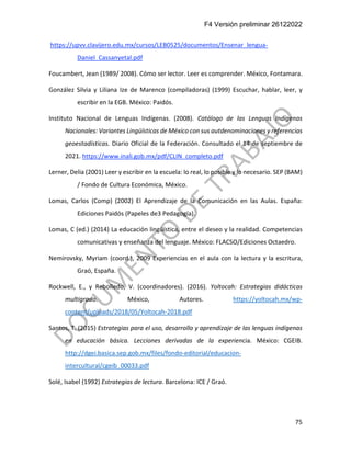F4 Versión preliminar 26122022
75
https://upvv.clavijero.edu.mx/cursos/LEB0525/documentos/Ensenar_lengua-
Daniel_Cassanyetal.pdf
Foucambert, Jean (1989/ 2008). Cómo ser lector. Leer es comprender. México, Fontamara.
González Silvia y Liliana Ize de Marenco (compiladoras) (1999) Escuchar, hablar, leer, y
escribir en la EGB. México: Paidós.
Instituto Nacional de Lenguas Indígenas. (2008). Catálogo de las Lenguas Indígenas
Nacionales: Variantes Lingüísticas de México con sus autdenominaciones y referencias
geoestadísticas. Diario Oficial de la Federación. Consultado el 14 de septiembre de
2021. https://www.inali.gob.mx/pdf/CLIN_completo.pdf
Lerner, Delia (2001) Leer y escribir en la escuela: lo real, lo posible y lo necesario. SEP (BAM)
/ Fondo de Cultura Económica, México.
Lomas, Carlos (Comp) (2002) El Aprendizaje de la Comunicación en las Aulas. España:
Ediciones Paidós (Papeles de3 Pedagogía).
Lomas, C (ed.) (2014) La educación lingüística, entre el deseo y la realidad. Competencias
comunicativas y enseñanza del lenguaje. México: FLACSO/Ediciones Octaedro.
Nemirovsky, Myriam (coord.), 2009 Experiencias en el aula con la lectura y la escritura,
Graó, España.
Rockwell, E., y Rebolledo, V. (coordinadores). (2016). Yoltocah: Estrategias didácticas
multigrado. México, Autores. https://yoltocah.mx/wp-
content/uploads/2018/05/Yoltocah-2018.pdf
Santos, T. (2015) Estrategias para el uso, desarrollo y aprendizaje de las lenguas indígenas
en educación básica. Lecciones derivadas de la experiencia. México: CGEIB.
http://dgei.basica.sep.gob.mx/files/fondo-editorial/educacion-
intercultural/cgeib_00033.pdf
Solé, Isabel (1992) Estrategias de lectura. Barcelona: ICE / Graó.
 