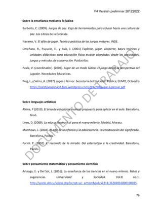 F4 Versión preliminar 26122022
76
Sobre la enseñanza mediante lo lúdico
Barbeito, C. (2009). Juegos de paz. Caja de herramientas para educar hacia una cultura de
paz. Los Libros de la Catarata.
Navarro, V. El afán de jugar. Teoría y práctica de los juegos motores. INDE.
Omeñaca, R., Puyuelo, E., y Ruíz, J. (2001) Explorar, jugar, cooperar, bases teóricas y
unidades didácticas para educación física escolar abordadas desde las actividades,
juegos y métodos de cooperación. Paidotribo.
Pavía, V. (coordinador). (2006). Jugar de un modo lúdico. El juego desde la perspectiva del
jugador. Novedades Educativas.
Puig, I., y Satiro, A. (2017). Jugar a Pensar. Secretaría de Educación Pública; EUMO; Octaedro
https://rarchivoszona33.files.wordpress.com/2012/08/jugar-a-pensar.pdf
Sobre lenguajes artísticos
Alsina, P (2010). El área de educación musical: propuesta para aplicar en el aula. Barcelona,
Graó.
Lines, D. (2009). La educación musical para el nuevo milenio. Madrid, Morata.
Matthews, J. (2002). El arte de la infancia y la adolescencia. La construcción del significado.
Barcelona, Paidós.
Parini. P. (2002). El recorrido de la mirada. Del estereotipo a la creatividad. Barcelona,
Paidós.
Sobre pensamiento matemático y pensamiento científico
Arteaga, E. y Del Sol, J. (2016). La enseñanza de las ciencias en el nuevo milenio. Retos y
sugerencias. Universidad y Sociedad. Vol.8 no.1.
http://scielo.sld.cu/scielo.php?script=sci_arttext&pid=S2218-36202016000100025
 
