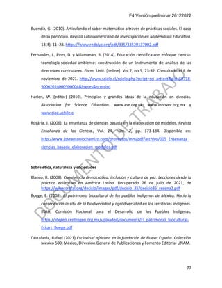 F4 Versión preliminar 26122022
77
Buendía, G. (2010). Articulando el saber matemático a través de prácticas sociales. El caso
de lo periódico. Revista Latinoamericana de Investigación en Matemática Educativa.
13(4), 11–28. https://www.redalyc.org/pdf/335/33529137002.pdf
Fernandes, I., Pires, D. y Villamanan, R. (2014). Educación científica con enfoque ciencia-
tecnología-sociedad-ambiente: construcción de un instrumento de análisis de las
directrices curriculares. Form. Univ. [online]. Vol.7, no.5, 23-32. Consultado el 8 de
noviembre de 2021. http://www.scielo.cl/scielo.php?script=sci_arttext&pid=S0718-
50062014000500004&lng=es&nrm=iso
Harlen, W. (editor) (2010). Principios y grandes ideas de la educación en ciencias.
Association for Science Education. www.ase.org.uk; www.innovec.org.mx y
www.ciae.uchile.cl
Rosária, J. (2006). La enseñanza de ciencias basada en la elaboración de modelos. Revista
Enseñanza de las Ciencia., Vol. 24, núm. 2, pp. 173-184. Disponible en:
http://www.joseantoniochamizo.com/proyectos/mm/pdf/archivo/005_Ensenanza_
ciencias_basada_elaboracion_modelos.pdf
Sobre ética, naturaleza y sociedades
Blanco, R. (2008). Convivencia democrática, inclusión y cultura de paz. Lecciones desde la
práctica educativa en América Latina. Recuperado 26 de julio de 2021, de
https://www.crefal.org/decisio/images/pdf/decisio_35/decisio35_resena2.pdf
Boege, E. (2008). El patrimonio biocultural de los pueblos indígenas de México. Hacia la
conservación in situ de la biodiversidad y agrodiversidad en los territorios indígenas.
INAH; Comisión Nacional para el Desarrollo de los Pueblos Indígenas.
https://idegeo.centrogeo.org.mx/uploaded/documents/El_patrimonio_biocultural-
Eckart_Boege.pdf
Castañeda, Rafael (2021) Esclavitud africana en la fundación de Nueva España. Colección
México 500, México, Dirección General de Publicaciones y Fomento Editorial UNAM.
 