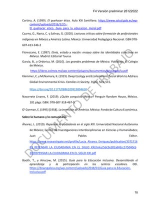 F4 Versión preliminar 26122022
78
Cortina, A. (1999). El quehacer ético. Aula XXI Santillana. https://www.salud.gob.ec/wp-
content/uploads/2016/12/5.-
El_quehacer_etico._Guia_para_la_educacion_moral.pdf
Czarny, G., Navia, C. y Salinas, G. (2020). Lecturas críticas sobre formación de profesionales
indígenas en México y América Latina. México: Universidad Pedagógica Nacional. ISBN 978-
607-413-346-2
Florescano, E. (1997). Etnia, estado y nación: ensayo sobre las identidades colectivas en
México. Madrid: Editorial Taurus
García, B., y Ordorica, M. (2010). Los grandes problemas de México. Población. El Colegio
de México.
https://libros.colmex.mx/wp-content/plugins/documentos/descargas/Ia.pdf
Klemmer, C. y McNamara, K. (1919). Deep Ecology and Ecofeminism: Social Work to Address
Global Environmental Crisis. Families in Society. 35(4), 503–515.
https://doi.org/10.1177/0886109919894650
Navarrete Linares, F. (2019). ¿Quién conquistó México? Penguin Random House, México.
181 págs. ISBN: 978-607-318-467-0.
O' Gorman, E. (1995) [1958]. La invención de América. México: Fondo de Cultura Económica.
Sobre lo humano y lo comunitario
Álvarez, L. (2019). Repensar la ciudadanía en el siglo XXI. Universidad Nacional Autónoma
de México; Centro de Investigaciones Interdisciplinarias en Ciencias y Humanidades;
Juan Pablos Editor.
https://www.researchgate.net/profile/Lucia_Alvarez_Enriquez/publication/3371716
83_REPENSAR_LA_CIUDADANIA_EN_EL_SIGLO_XXI/links/5dc9cd02a6fdcc575040cb
28/REPENSAR-LA-CIUDADANIA-EN-EL-SIGLO-XXI.pdf
Booth, T., y Ainscow, M. (2015). Guía para la Educación Inclusiva. Desarrollando el
aprendizaje y la participación en los centros escolares. OEI.
https://downgalicia.org/wp-content/uploads/2018/01/Guia-para-la-Educacion-
Inclusiva.pdf
 