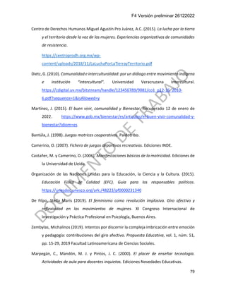 F4 Versión preliminar 26122022
79
Centro de Derechos Humanos Miguel Agustín Pro Juárez, A.C. (2015). La lucha por la tierra
y el territorio desde la voz de las mujeres. Experiencias organizativas de comunidades
de resistencia.
https://centroprodh.org.mx/wp-
content/uploads/2018/11/LaLuchaPorLaTierrayTerritorio.pdf
Dietz, G. (2010). Comunalidad e interculturalidad: por un diálogo entre movimiento indígena
e institución “intercultural”. Universidad Veracruzana Intercultural.
https://cdigital.uv.mx/bitstream/handle/123456789/9081/co1_p12-16_2010-
6.pdf?sequence=1&isAllowed=y
Martínez, J. (2015). El buen vivir, comunalidad y Bienestar. Recuperado 12 de enero de
2022. https://www.gob.mx/bienestar/es/articulos/el-buen-vivir-comunalidad-y-
bienestar?idiom=es
Bantúla, J. (1998). Juegos motrices cooperativos. Paidotribo.
Camerino, O. (2007). Fichero de juegos deportivos recreativos. Ediciones INDE.
Castañer, M. y Camerino, O. (2006). Manifestaciones básicas de la motricidad. Ediciones de
la Universidad de Lleida.
Organización de las Naciones Unidas para la Educación, la Ciencia y la Cultura. (2015).
Educación Física de Calidad (EFC). Guía para los responsables políticos.
https://unesdoc.unesco.org/ark:/48223/pf0000231340
De Filpo, Stella Maris (2019). El feminismo como revolución implosiva. Giro afectivo y
reflexividad en los movimientos de mujeres. XI Congreso Internacional de
Investigación y Práctica Profesional en Psicología, Buenos Aires.
Zembylas, Michalinos (2019). Intentos por discernir la compleja imbricación entre emoción
y pedagogía: contribuciones del giro afectivo. Propuesta Educativa, vol. 1, núm. 51,
pp. 15-29, 2019 Facultad Latinoamericana de Ciencias Sociales.
Marpegán, C., Mandón, M. J. y Pintos, J. C. (2000). El placer de enseñar tecnología.
Actividades de aula para docentes inquietos. Ediciones Novedades Educativas.
 