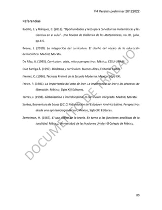 F4 Versión preliminar 26122022
80
Referencias
Badillo, E. y Márquez, C. (2018). “Oportunidades y retos para conectar las matemáticas y las
ciencias en el aula”. Uno Revista de Didáctica de las Matemáticas, no. 81, julio,
pp.4-6.
Beane, J. (2010). La integración del currículum. El diseño del núcleo de la educación
democrática. Madrid, Morata.
De Alba, A. (1995). Curriculum: crisis, mito y perspectivas. México, CESU-UNAM.
Díaz Barriga Á. (1997). Didáctica y currículum. Buenos Aires, Editorial Paidós.
Freinet, C. (1996). Técnicas Freinet de la Escuela Moderna. México, Siglo XXI.
Freire, P. (1981). La importancia del acto de leer. La importancia de leer y los procesos de
liberación. México: Siglo XXI Editores.
Torres, J. (1998). Globalización e interdisciplina: el curriculum integrado. Madrid, Morata.
Santos, Boaventura de Sousa (2010) Refundación del Estado en América Latina. Perspectivas
desde una epistemología del sur, México, Siglo XXI Editores.
Zemelman, H. (1987). El uso crítico de la teoría. En torno a las funciones analíticas de la
totalidad. México, Universidad de las Naciones Unidas-El Colegio de México.
 