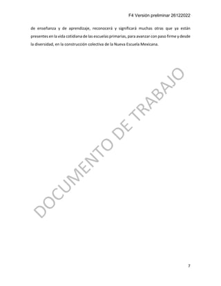 F4 Versión preliminar 26122022
7
de enseñanza y de aprendizaje, reconocerá y significará muchas otras que ya están
presentes en la vida cotidiana de las escuelas primarias, para avanzar con paso firme y desde
la diversidad, en la construcción colectiva de la Nueva Escuela Mexicana.
 
