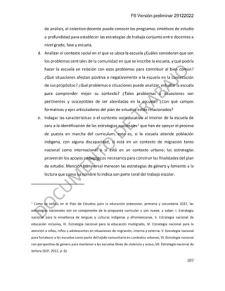 F6 Versión preliminar 29122022
107
de análisis, el colectivo docente puede conocer los programas sintéticos de estudio
a profundidad para establecer las estrategias de trabajo conjunto entre docentes a
nivel grado, fase y escuela.
d. Analizar el contexto social en el que se ubica la escuela ¿Cuáles consideran que son
los problemas centrales de la comunidad en que se inscribe la escuela, y qué podría
hacer la escuela en relación con esos problemas para contribuir al bien común?
¿Qué situaciones afectan positiva o negativamente a la escuela en la consecución
de sus propósitos? ¿Qué problemas o situaciones puede analizar, estudiar la escuela
para comprender mejor su contexto? ¿Tales problemas o situaciones son
pertinentes y susceptibles de ser abordadas en la escuela? ¿Con qué campos
formativos y ejes articuladores del plan de estudios están relacionados?
e. Indagar las características o el contexto socieducativo al interior de la escuela de
cara a la identificación de las estrategias nacionales1 que han de apoyar el proceso
de puesta en marcha del curriculum, esto es, si la escuela atiende población
indígena, con alguna discapacidad, si está en un contexto de migración tanto
nacional como internacional o si está en un contexto urbano; las estrategias
proveerán los apoyos pedagógicos necesarios para construir las finalidades del plan
de estudio. Mención transversal merecen las estrategias de género y fomento a la
lectura que como su nombre lo indica son parte toral del trabajo escolar.
1
Como se señala en el Plan de Estudios para la educación preescolar, primaria y secundaria 2022, las
estrategias nacionales son un componente de la propuesta curricular y son nueve, a saber: I. Estrategia
nacional para la enseñanza de lenguas y culturas indígenas y afromexicanas, II. Estrategia nacional de
educación inclusiva, III. Estrategia nacional para la educación multigrado, IV. Estrategia nacional para la
atención a niñas, niños y adolescentes en situaciones de migración, interna y externa, V. Estrategia nacional
para fortalecer a las escuelas como parte del tejido comunitario en contextos urbanos, VI. Estrategia nacional
con perspectiva de género para mantener a las escuelas libres de violencia y acoso, VII. Estrategia nacional de
lectura (SEP, 2022, p. 6).
 