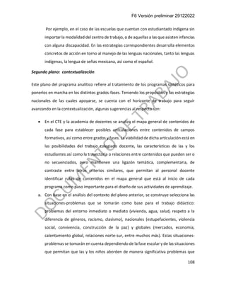 F6 Versión preliminar 29122022
108
Por ejemplo, en el caso de las escuelas que cuentan con estudiantado indígena sin
importar la modalidad del centro de trabajo, o de aquellas a las que asisten infancias
con alguna discapacidad. En las estrategias correspondientes desarrolla elementos
concretos de acción en torno al manejo de las lenguas nacionales, tanto las lenguas
indígenas, la lengua de señas mexicana, así como el español.
Segundo plano: contextualización
Este plano del programa analítico refiere al tratamiento de los programas sintéticos para
ponerlos en marcha en los distintos grados-fases. Teniendo los propósitos y las estrategias
nacionales de las cuales apoyarse, se cuenta con el horizonte de trabajo para seguir
avanzando en la contextualización, algunas sugerencias al respecto son:
• En el CTE y la academia de docentes se analiza el mapa general de contenidos de
cada fase para establecer posibles articulaciones entre contenidos de campos
formativos, así como entre grados y fases. La viabilidad de dicha articulación está en
las posibilidades del trabajo colegiado docente, las características de las y los
estudiantes así como la trayectoria o relaciones entre contenidos que pueden ser o
no secuenciados, pero mantienen una ligazón temática, complementaria, de
contraste entre otros criterios similares, que permitan al personal docente
identificar rutas de contenidos en el mapa general que está al inicio de cada
programa como paso importante para el diseño de sus actividades de aprendizaje.
a. Con base en el análisis del contexto del plano anterior, se construye-selecciona las
situaciones-problemas que se tomarán como base para el trabajo didáctico:
problemas del entorno inmediato o mediato (vivienda, agua, salud, respeto a la
diferencia de géneros, racismo, clasismo), nacionales (estupefacientes, violencia
social, convivencia, construcción de la paz) y globales (mercados, economía,
calentamiento global, relaciones norte-sur, entre muchos más). Estas situaciones-
problemas se tomarán en cuenta dependiendo de la fase escolar y de las situaciones
que permitan que las y los niños aborden de manera significativa problemas que
 