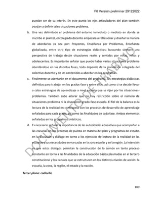 F6 Versión preliminar 29122022
109
puedan ser de su interés. En este punto los ejes articuladores del plan también
ayudan a definir tales situaciones problema.
b. Una vez delimitado el problema del entorno inmediato o mediato en donde se
inscribe el plantel, el colegiado docente empezará a reflexionar y diseñar la manera
de abordarlos ya sea por: Proyectos, Enseñanza por Problemas, Enseñanza
globalizada, entre otro tipo de estrategias didácticas; buscando siempre una
perspectiva de trabajo desde situaciones reales y sentidas por niñas, niños y
adolescentes. Es importante señalar que puede haber varias situaciones problema
abordándose en las distintas fases, todo depende de la planeación colegiada del
colectivo docente y de los contenidos a abordar en los programas.
c. Finalmente se asentarán en el documento del programa, las estrategias didácticas
definidas para trabajar en los grados-fase y entre ellos, así como si se decide llevar
a cabo estrategias de aprendizaje a nivel escuela que se rijan por las situaciones-
problemas. También cabe aclarar que no hay restricción sobre el número de
situaciones-problema ni la disposición grado-fase-escuela. El fiel de la balanza es la
lectura de la realidad en contrapeso con los procesos de desarrollo de aprendizaje
señalados para cada grado, así como las finalidades de cada fase. Ambos elementos
señalados en los programas sintéticos.
d. Es necesario señalar la importancia de las autoridades educativas que acompañan a
las escuelas en los procesos de puesta en marcha del plan y programas de estudio
en la discusión y diálogo en torno a los ejercicios de lectura de la realidad de las
escuelas y sus necesidades enmarcadas en la zona escolar y en la región. La intención
es que estos diálogos permitan la construcción de lo común en tanto proceso
constante en torno a las finalidades de la educación básica plasmadas en el tercero
constitucional y los canales que se estructuren en los distintos niveles de acción: la
escuela, la zona, la región, el estado y la nación.
Tercer plano: codiseño
 