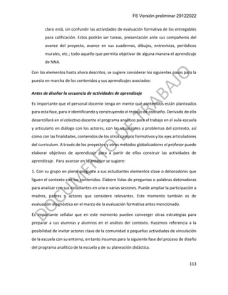 F6 Versión preliminar 29122022
113
claro está, sin confundir las actividades de evaluación formativa de los entregables
para calificación. Estos podrán ser tareas, presentación ante sus compañeros del
avance del proyecto, avance en sus cuadernos, dibujos, entrevistas, periódicos
murales, etc.; todo aquello que permita objetivar de alguna manera el aprendizaje
de NNA.
Con los elementos hasta ahora descritos, se sugiere considerar los siguientes pasos para la
puesta en marcha de los contenidos y sus aprendizajes asociados:
Antes de diseñar la secuencia de actividades de aprendizaje
Es importante que el personal docente tenga en mente qué contenidos están planteados
para esta fase, para ir identificando y construyendo el trabajo de codiseño. Derivado de ello
desarrollará en el colectivo docente el programa analítico para el trabajo en el aula-escuela
y articularlo en diálogo con los actores, con las situaciones y problemas del contexto, así
como con las finalidades, contenidos de los otros campos formativos y los ejes articuladores
del curriculum. A través de los proyectos y otros métodos globalizadores el profesor puede
elaborar objetivos de aprendizaje para a partir de ellos construir las actividades de
aprendizaje. Para avanzar en lo anterior se sugiere:
1. Con su grupo en pleno pregunte a sus estudiantes elementos clave o detonadores que
liguen el contexto con los contenidos. Elabore listas de preguntas o palabras detonadoras
para analizar con sus estudiantes en una o varias sesiones. Puede ampliar la participación a
madres, padres o actores que considere relevantes. Este momento también es de
evaluación diagnóstica en el marco de la evaluación formativa antes mencionado.
Es importante señalar que en este momento pueden converger otras estrategias para
preparar a sus alumnas y alumnos en el análisis del contexto. Hacemos referencia a la
posibilidad de invitar actores clave de la comunidad o pequeñas actividades de vinculación
de la escuela con su entorno, en tanto insumos para la siguiente fase del proceso de diseño
del programa analítico de la escuela y de su planeación didáctica.
 
