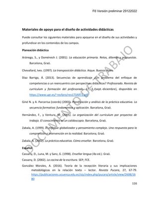 F6 Versión preliminar 29122022
116
Materiales de apoyo para el diseño de actividades didácticas
Puede consultar los siguientes materiales para apoyarse en el diseño de sus actividades y
profundizar en los contenidos de los campos.
Planeación didáctica
Aránega, S., y Doménech J. (2001). La educación primaria. Retos, dilemas y propuestas.
Barcelona, Graó.
Chevallard, Ives. (1997). La transposición didáctica. Aique. Buenos Aires.
Díaz Barriga, Á. (2013). Secuencias de aprendizaje ¿Un problema del enfoque de
competencias o un reencuentro con perspectivas didácticas? Profesorado. Revista de
currículum y formación del profesorado. 17, 3 (sept.-diciembre), disponible en
https://www.ugr.es/~recfpro/rev173ART1.pdf
Giné N. y A. Parcerisa (coords) (2003). Planificación y análisis de la práctica educativa. La
secuencia formativa: fundamentos y aplicación. Barcelona, Graó.
Hernández, F., y Ventura, M. (2005). La organización del currículum por proyectos de
trabajo. El conocimiento es un calidoscopio. Barcelona, Graó.
Zabala, A. (1999). El enfoque globalizador y pensamiento complejo. Una respuesta para la
comprensión e intervención en la realidad. Barcelona, Graó.
Zabala, A. (2002). La práctica educativa. Cómo enseñar. Barcelona, Graó.
Español
Cassany, D., Luna, M. y Sanz, G. (1998). Enseñar lengua (4a ed.). Graó.
Cassany, D. (2002). La cocina de la escritura. SEP; FCE.
González Morales, A. (2016). Teoría de la recepción literaria y sus implicaciones
metodológicas en la relación texto – lector. Revista Pucara, 27, 67-79.
https://publicaciones.ucuenca.edu.ec/ojs/index.php/pucara/article/view/2608/16
80
 