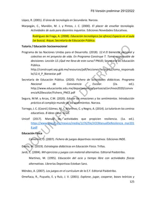 F6 Versión preliminar 29122022
125
López, R. (2001). El área de tecnología en Secundaria. Narcea.
Marpegán, C., Mandón, M. J. y Pintos, J. C. (2000). El placer de enseñar tecnología.
Actividades de aula para docentes inquietos. Ediciones Novedades Educativas.
Rodríguez de Fraga, A. (2008). Educación tecnológica (se ofrece) Espacio en el aula
(se busca). Aique; Secretaría de Educación Pública.
Tutoría / Educación Socioemocional
Programa de las Naciones Unidas para el Desarrollo. (2018). 12.4 El bienestar personal y
colectivo en mi proyecto de vida. En Programa Construye T. Toma responsable de
decisiones: Lección 12 ¿Qué me llevo de este curso? PNUD; Secretaría de Educación
Pública.
http://construyet.sep.gob.mx/resources/pdf/lecciones/leccion12/toma_responsab
le/12.4_P_Bienestar.pdf
Secretaría de Educación Pública. (2020). Fichero de actividades didácticas. Programa
Nacional de Convivencia Escolar. (2a. ed.).
http://www.educacionbc.edu.mx/departamentos/partsocial/archivos2020/conviv
encia%20escolar/Fichero_PNCE.pdf
Segura, M.M. y Arcas, C.M. (2020). Educar las emociones y los sentimientos. Introducción
práctica al complejo mundo de los sentimientos. Narcea.
Torrego, J. C. (Coord.) Gómez, M. J., Martínez, C. y Negro, A. (2014). La tutoría en los centros
educativos. 8 ideas clave. Graó.
Unicef (2017). Manual de actividades que propicien resiliencia. (1a. ed.).
https://www.unicef.org/mexico/media/1276/file/VCEManualDeResilencia_mar201
8.pdf
Educación Física
Camerino, O. (2007). Fichero de juegos deportivos recreativos. Ediciones INDE.
Dávila, M. (2019). Estrategias didácticas en Educación Física. Trillas.
Jardi, C. (2004). Mil ejercicios y juegos con material alternativo. Editorial Paidotribo.
Martínez, M. (1995). Educación del ocio y tiempo libre con actividades físicas
alternativas. Librerías Deportivas Esteban Sanz.
Méndez, A. (2007). Los juegos en el currículum de la E.F. Editorial Paidotribo.
Omeñaca, R., Puyuelo, E. y Ruíz, J. V. (2001). Explorar, jugar, cooperar, bases teóricas y
 