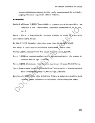 F6 Versión preliminar 29122022
126
unidades didácticas para educación física escolar abordadas desde las actividades,
juegos y métodos de cooperación. Editorial Paidotribo.
Referencias
Badillo, E. y Márquez, C. (2018). “Oportunidades y retos para conectar las matemáticas y las
ciencias en el aula”. Uno Revista de Didáctica de las Matemáticas, no. 81, julio,
pp.4-6.
Beane, J. (2010). La integración del currículum. El diseño del núcleo de la educación
democrática. Madrid, Morata.
De Alba, A. (1995). Curriculum: crisis, mito y perspectivas. México, CESU-UNAM.
Díaz Barriga Á. (1997). Didáctica y currículum. Buenos Aires, Editorial Paidós.
Freinet, C. (1996). Técnicas Freinet de la Escuela Moderna. México, Siglo XXI.
Freire, P. (1981). La importancia del acto de leer. La importancia de leer y los procesos de
liberación. México: Siglo XXI Editores.
Torres, J. (1998). Globalización e interdisciplina: el curriculum integrado. Madrid, Morata.
Santos, Boaventura de Sousa (2010) Refundación del Estado en América Latina. Perspectivas
desde una epistemología del sur, México, Siglo XXI Editores.
Zemelman, H. (1987). El uso crítico de la teoría. En torno a las funciones analíticas de la
totalidad. México, Universidad de las Naciones Unidas-El Colegio de México.
 