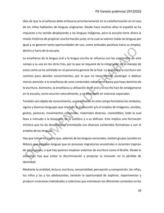 F6 Versión preliminar 29122022
28
idea de que la enseñanza debe enfocarse prioritariamente en la castellanización en el caso
de los niños hablantes de lenguas originarias. Desde hace muchos años el español se ha
impuesto y ha venido desplazando a las lenguas indígenas, pero la escuela tiene ahora la
misión histórica de propiciar una formación justa, en la cual se valoren todas las lenguas por
igual y se generen tanto oportunidades de uso, como actitudes positivas hacia su empleo,
dentro y fuera de la escuela.
La enseñanza de la lengua oral y la lengua escrita se refuerza con los contenidos de este
campo y su uso en los otros tres, por lo que se requiere de la integración en el manejo de
estos como se ha señalado en el panorama general de la fase. La oralidad y la escritura son
caminos para abordar conocimientos, por lo que no tiene sentido postergar o dedicar
menos atención a la enseñanza de unos contenidos sobre otros hasta que haya dominio de
la escritura. Asimismo, la enseñanza y utilización de lo oral y lo escrito han de amalgamarse
en la escuela, como ocurren naturalmente, y no abordarse en estancos separados.
También son objeto de conocimiento, uso y reflexión en este campo formativo los símbolos,
signos y diversos lenguajes que implican la producción y/o el empleo de imágenes, sonidos,
gestos, posturas, movimientos corporales, materiales diversos, comestibles; todo lo cual
lleva a menudo a la búsqueda de lo estético y a su disfrute. Esto implica una formación
artística que ha de desarrollarse entretejida con diversos contenidos formativos y con el
empleo de las lenguas.
Hay que tomar en cuenta que, además de las lenguas nacionales, existen grupos sociales en
México que emplean lenguas que en procesos migratorios ancestrales o recientes trajeron
de otros países; o que hay quienes emplean sistemas de escritura como el Braille. Desde lo
educativo hay que evitar la discriminación y propiciar la inclusión sin la pérdida de
identidad.
Mediante la oralidad, lectura, escritura, sensorialidad, percepción y composición, las niñas,
los niños y las y los adolescentes, tendrán la oportunidad de explorar, experimentar y
producir creaciones individuales o colectivas que entrelacen los diferentes contextos en los
 