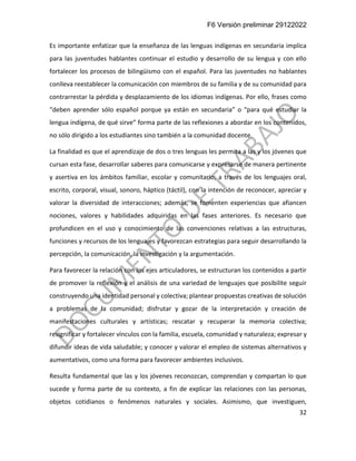 F6 Versión preliminar 29122022
32
Es importante enfatizar que la enseñanza de las lenguas indígenas en secundaria implica
para las juventudes hablantes continuar el estudio y desarrollo de su lengua y con ello
fortalecer los procesos de bilingüismo con el español. Para las juventudes no hablantes
conlleva reestablecer la comunicación con miembros de su familia y de su comunidad para
contrarrestar la pérdida y desplazamiento de los idiomas indígenas. Por ello, frases como
“deben aprender sólo español porque ya están en secundaria” o “para qué estudiar la
lengua indígena, de qué sirve” forma parte de las reflexiones a abordar en los contenidos,
no sólo dirigido a los estudiantes sino también a la comunidad docente.
La finalidad es que el aprendizaje de dos o tres lenguas les permita a las y los jóvenes que
cursan esta fase, desarrollar saberes para comunicarse y expresarse de manera pertinente
y asertiva en los ámbitos familiar, escolar y comunitario, a través de los lenguajes oral,
escrito, corporal, visual, sonoro, háptico (táctil), con la intención de reconocer, apreciar y
valorar la diversidad de interacciones; además, se fomenten experiencias que afiancen
nociones, valores y habilidades adquiridas en las fases anteriores. Es necesario que
profundicen en el uso y conocimiento de las convenciones relativas a las estructuras,
funciones y recursos de los lenguajes y favorezcan estrategias para seguir desarrollando la
percepción, la comunicación, la investigación y la argumentación.
Para favorecer la relación con los ejes articuladores, se estructuran los contenidos a partir
de promover la reflexión y el análisis de una variedad de lenguajes que posibilite seguir
construyendo una identidad personal y colectiva; plantear propuestas creativas de solución
a problemas de la comunidad; disfrutar y gozar de la interpretación y creación de
manifestaciones culturales y artísticas; rescatar y recuperar la memoria colectiva;
resignificar y fortalecer vínculos con la familia, escuela, comunidad y naturaleza; expresar y
difundir ideas de vida saludable; y conocer y valorar el empleo de sistemas alternativos y
aumentativos, como una forma para favorecer ambientes inclusivos.
Resulta fundamental que las y los jóvenes reconozcan, comprendan y compartan lo que
sucede y forma parte de su contexto, a fin de explicar las relaciones con las personas,
objetos cotidianos o fenómenos naturales y sociales. Asimismo, que investiguen,
 