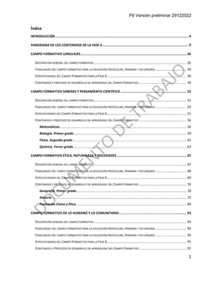 F6 Versión preliminar 29122022
2
Índice
INTRODUCCIÓN ...........................................................................................................................................4
PANORAMA DE LOS CONTENIDOS DE LA FASE 6..........................................................................................9
CAMPO FORMATIVO LENGUAJES............................................................................................................... 26
DESCRIPCIÓN GENERAL DEL CAMPO FORMATIVO ..................................................................................................... 26
FINALIDADES DEL CAMPO FORMATIVO PARA LA EDUCACIÓN PREESCOLAR, PRIMARIA Y SECUNDARIA .................................. 29
ESPECIFICIDADES DEL CAMPO FORMATIVO PARA LA FASE 6....................................................................................... 30
CONTENIDOS Y PROCESOS DE DESARROLLO DE APRENDIZAJE DEL CAMPO FORMATIVO .................................................... 34
CAMPO FORMATIVO SABERES Y PENSAMIENTO CIENTÍFICO ..................................................................... 52
DESCRIPCIÓN GENERAL DEL CAMPO FORMATIVO ..................................................................................................... 52
FINALIDADES DEL CAMPO FORMATIVO PARA LA EDUCACIÓN PREESCOLAR, PRIMARIA Y SECUNDARIA .................................. 54
ESPECIFICIDADES DEL CAMPO FORMATIVO PARA LA FASE 6....................................................................................... 55
CONTENIDOS Y PROCESOS DE DESARROLLO DE APRENDIZAJE DEL CAMPO FORMATIVO .................................................... 56
Matemáticas .......................................................................................................................................... 56
Biología. Primer grado ........................................................................................................................... 59
Física. Segundo grado ............................................................................................................................ 61
Química. Tercer grado............................................................................................................................ 63
CAMPO FORMATIVO ÉTICA, NATURALEZA Y SOCIEDADES ......................................................................... 67
DESCRIPCIÓN GENERAL DEL CAMPO FORMATIVO ..................................................................................................... 67
FINALIDADES DEL CAMPO FORMATIVO PARA LA EDUCACIÓN PREESCOLAR, PRIMARIA Y SECUNDARIA .................................. 68
ESPECIFICIDADES DEL CAMPO FORMATIVO PARA LA FASE 6....................................................................................... 69
CONTENIDOS Y PROCESOS DE DESARROLLO DE APRENDIZAJE DEL CAMPO FORMATIVO .................................................... 70
Geografía. Primer grado ........................................................................................................................ 70
Historia ................................................................................................................................................... 72
Formación Cívica y Ética......................................................................................................................... 89
CAMPO FORMATIVO DE LO HUMANO Y LO COMUNITARIO....................................................................... 93
DESCRIPCIÓN GENERAL DEL CAMPO FORMATIVO ..................................................................................................... 93
FINALIDADES DEL CAMPO FORMATIVO PARA LA EDUCACIÓN PREESCOLAR, PRIMARIA Y SECUNDARIA .................................. 94
FINALIDADES DEL CAMPO FORMATIVO PARA LA EDUCACIÓN PREESCOLAR, PRIMARIA Y SECUNDARIA .................................. 94
ESPECIFICIDADES DEL CAMPO FORMATIVO PARA LA FASE 6....................................................................................... 95
CONTENIDOS Y PROCESOS DE DESARROLLO DE APRENDIZAJE DEL CAMPO FORMATIVO.................................................... 97
 