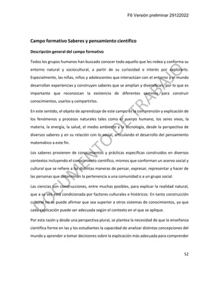 F6 Versión preliminar 29122022
52
Campo formativo Saberes y pensamiento científico
Descripción general del campo formativo
Todos los grupos humanos han buscado conocer todo aquello que les rodea y conforma su
entorno natural y sociocultural, a partir de su curiosidad e interés por explorarlo.
Especialmente, las niñas, niños y adolescentes que interactúan con el entorno y el mundo
desarrollan experiencias y construyen saberes que se amplían y diversifican, por lo que es
importante que reconozcan la existencia de diferentes caminos para construir
conocimientos, usarlos y compartirlos.
En este sentido, el objeto de aprendizaje de este campo es la comprensión y explicación de
los fenómenos y procesos naturales tales como el cuerpo humano, los seres vivos, la
materia, la energía, la salud, el medio ambiente y la tecnología, desde la perspectiva de
diversos saberes y en su relación con lo social, articulando el desarrollo del pensamiento
matemático a este fin.
Los saberes provienen de conocimientos y prácticas específicas construidos en diversos
contextos incluyendo el conocimiento científico, mismos que conforman un acervo social y
cultural que se refiere a las distintas maneras de pensar, expresar, representar y hacer de
las personas que determinan la pertenencia a una comunidad o a un grupo social.
Las ciencias son construcciones, entre muchas posibles, para explicar la realidad natural,
que a su vez está condicionada por factores culturales e históricos. En tanto construcción
cultural no se puede afirmar que sea superior a otros sistemas de conocimientos, ya que
cada explicación puede ser adecuada según el contexto en el que se aplique.
Por esta razón y desde una perspectiva plural, se plantea la necesidad de que la enseñanza
científica forme en las y los estudiantes la capacidad de analizar distintas concepciones del
mundo y aprender a tomar decisiones sobre la explicación más adecuada para comprender
 