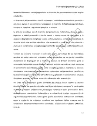 F6 Versión preliminar 29122022
53
la realidad de manera compleja y posibilite el desarrollo del pensamiento crítico en las y los
estudiantes
En este marco, el pensamiento científico representa un modo de razonamiento que implica
relaciones lógicas de conocimientos fundados en el desarrollo de habilidades para indagar,
interpretar, modelizar, argumentar y explicar el entorno.
Lo anterior se articula con el desarrollo del pensamiento matemático, abriendo paso a
organizar la ciencia/matemática escolar desde la interpretación de fenómenos y la
resolución de problemas complejos. En este sentido, se plantea como reto la posibilidad de
articular en el aula las ideas científicas y las matemáticas, para dotar a los alumnos y
alumnas de herramientas conceptuales para enfrentar los complejos problemas del mundo
actual.
También es necesario reconocer en este reto, que el aprendizaje de las matemáticas
requiere -en varios casos- una progresión seriada y específica, de ahí que los contenidos
disciplinares se desplieguen en sí mismos y después se brinden elementos para su
articulación, la intención es que alumnos y alumnas vean las matemáticas como un cuerpo
de conocimiento sistemático y no sólo como conceptos y procesos inconexos. La potencia
al establecer relaciones entre el pensamiento matemático y el pensamiento científico en
las experiencias personales facilita la transferencia y aplicación de conocimientos a nuevas
situaciones, y ayuda a encontrar un sentido más amplio a los aprendizajes.
Por tanto, hay que reconocer que las actividades de aula que ayudan a definir la actividad
científica escolar son aquellas enfocadas en el desarrollo de procesos como “la construcción
de teorías y modelos (modelización), la recogida y análisis de datos provenientes de las
observaciones o experimentos (indagación), y la evaluación de pruebas y construcción de
argumentos (argumentación). Esto supone que los estudiantes participen en actividades
como la resolución de problemas complejos que involucren dichos procesos para la
construcción de conocimiento científico conectado a otras disciplinas” (Badillo y Márquez,
2018:6).
 