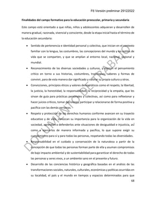F6 Versión preliminar 29122022
68
Finalidades del campo formativo para la educación preescolar, primaria y secundaria
Este campo está orientado a que niñas, niños y adolescentes adquieran y desarrollen de
manera gradual, razonada, vivencial y consciente, desde la etapa inicial hasta el término de
la educación secundaria:
• Sentido de pertenencia e identidad personal y colectiva, que inician en el contexto
familiar con la lengua, las costumbres, las concepciones del mundo y los estilos de
vida que se comparten, y que se amplían al entorno local, nacional, regional y
mundial.
• Reconocimiento de las diversas sociedades y culturas, y ejerzan el pensamiento
crítico en torno a sus historias, costumbres, tradiciones, saberes y formas de
convivir, para de esta manera dar significado y valorar su propia cultura y otras.
• Convicciones, principios éticos y valores democráticos como el respeto, la libertad,
la justicia, la honestidad, la responsabilidad, la reciprocidad y la empatía, que les
sirvan de guía para prácticas personales y colectivas, así como para reflexionar y
hacer juicios críticos, tomar decisiones, participar y relacionarse de forma positiva y
pacífica con las demás personas.
• Respeto y protección de los derechos humanos conforme avancen en su trayecto
educativo y de vida, conozcan su importancia para la organización de la vida en
sociedad, aprendan a defenderlos ante situaciones de desigualdad e injusticia, así́
como a ejercerlos de manera informada y pacífica, lo que supone exigir su
cumplimiento para sí y para todas las personas, respetando todas las diversidades.
• Responsabilidad en el cuidado y conservación de la naturaleza a partir de la
concepción de que todas las personas forman parte de ella y asuman compromisos
de bajo impacto ambiental y de sustentabilidad para garantizar el derecho de todas
las personas y seres vivos, a un ambiente sano en el presente y futuro.
• Desarrollo de las conciencias histórica y geográfica basadas en el análisis de las
transformaciones sociales, naturales, culturales, económicas y políticas ocurridas en
su localidad, el país y el mundo en tiempos y espacios determinados para que
 