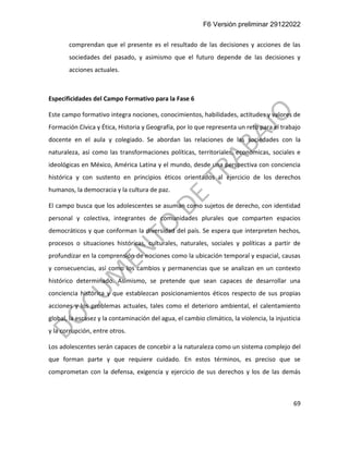 F6 Versión preliminar 29122022
69
comprendan que el presente es el resultado de las decisiones y acciones de las
sociedades del pasado, y asimismo que el futuro depende de las decisiones y
acciones actuales.
Especificidades del Campo Formativo para la Fase 6
Este campo formativo integra nociones, conocimientos, habilidades, actitudes y valores de
Formación Cívica y Ética, Historia y Geografía, por lo que representa un reto para el trabajo
docente en el aula y colegiado. Se abordan las relaciones de las sociedades con la
naturaleza, así como las transformaciones políticas, territoriales, económicas, sociales e
ideológicas en México, América Latina y el mundo, desde una perspectiva con conciencia
histórica y con sustento en principios éticos orientados al ejercicio de los derechos
humanos, la democracia y la cultura de paz.
El campo busca que los adolescentes se asuman como sujetos de derecho, con identidad
personal y colectiva, integrantes de comunidades plurales que comparten espacios
democráticos y que conforman la diversidad del país. Se espera que interpreten hechos,
procesos o situaciones históricas, culturales, naturales, sociales y políticas a partir de
profundizar en la comprensión de nociones como la ubicación temporal y espacial, causas
y consecuencias, así como los cambios y permanencias que se analizan en un contexto
histórico determinado. Asimismo, se pretende que sean capaces de desarrollar una
conciencia histórica y que establezcan posicionamientos éticos respecto de sus propias
acciones y los problemas actuales, tales como el deterioro ambiental, el calentamiento
global, la escasez y la contaminación del agua, el cambio climático, la violencia, la injusticia
y la corrupción, entre otros.
Los adolescentes serán capaces de concebir a la naturaleza como un sistema complejo del
que forman parte y que requiere cuidado. En estos términos, es preciso que se
comprometan con la defensa, exigencia y ejercicio de sus derechos y los de las demás
 