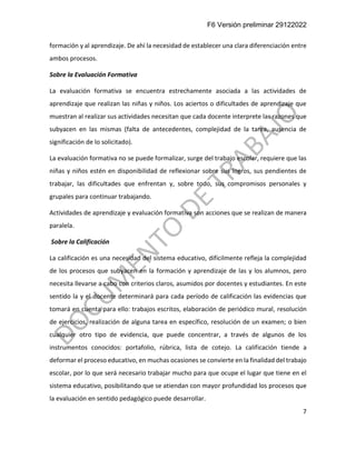 F6 Versión preliminar 29122022
7
formación y al aprendizaje. De ahí la necesidad de establecer una clara diferenciación entre
ambos procesos.
Sobre la Evaluación Formativa
La evaluación formativa se encuentra estrechamente asociada a las actividades de
aprendizaje que realizan las niñas y niños. Los aciertos o dificultades de aprendizaje que
muestran al realizar sus actividades necesitan que cada docente interprete las razones que
subyacen en las mismas (falta de antecedentes, complejidad de la tarea, ausencia de
significación de lo solicitado).
La evaluación formativa no se puede formalizar, surge del trabajo escolar, requiere que las
niñas y niños estén en disponibilidad de reflexionar sobre sus logros, sus pendientes de
trabajar, las dificultades que enfrentan y, sobre todo, sus compromisos personales y
grupales para continuar trabajando.
Actividades de aprendizaje y evaluación formativa son acciones que se realizan de manera
paralela.
Sobre la Calificación
La calificación es una necesidad del sistema educativo, difícilmente refleja la complejidad
de los procesos que subyacen en la formación y aprendizaje de las y los alumnos, pero
necesita llevarse a cabo con criterios claros, asumidos por docentes y estudiantes. En este
sentido la y el docente determinará para cada período de calificación las evidencias que
tomará en cuenta para ello: trabajos escritos, elaboración de periódico mural, resolución
de ejercicios, realización de alguna tarea en específico, resolución de un examen; o bien
cualquier otro tipo de evidencia, que puede concentrar, a través de algunos de los
instrumentos conocidos: portafolio, rúbrica, lista de cotejo. La calificación tiende a
deformar el proceso educativo, en muchas ocasiones se convierte en la finalidad del trabajo
escolar, por lo que será necesario trabajar mucho para que ocupe el lugar que tiene en el
sistema educativo, posibilitando que se atiendan con mayor profundidad los procesos que
la evaluación en sentido pedagógico puede desarrollar.
 