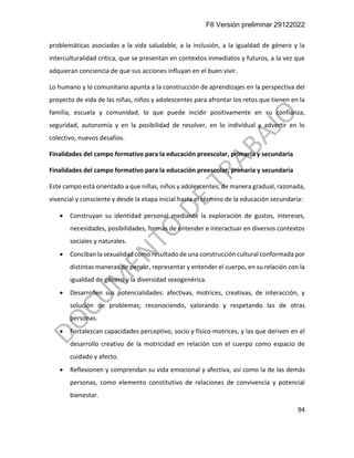 F6 Versión preliminar 29122022
94
problemáticas asociadas a la vida saludable, a la inclusión, a la igualdad de género y la
interculturalidad crítica, que se presentan en contextos inmediatos y futuros, a la vez que
adquieran conciencia de que sus acciones influyan en el buen vivir.
Lo humano y lo comunitario apunta a la construcción de aprendizajes en la perspectiva del
proyecto de vida de las niñas, niños y adolescentes para afrontar los retos que tienen en la
familia, escuela y comunidad, lo que puede incidir positivamente en su confianza,
seguridad, autonomía y en la posibilidad de resolver, en lo individual y advertir en lo
colectivo, nuevos desafíos.
Finalidades del campo formativo para la educación preescolar, primaria y secundaria
Finalidades del campo formativo para la educación preescolar, primaria y secundaria
Este campo está orientado a que niñas, niños y adolescentes; de manera gradual, razonada,
vivencial y consciente y desde la etapa inicial hasta el término de la educación secundaria:
• Construyan su identidad personal mediante la exploración de gustos, intereses,
necesidades, posibilidades, formas de entender e interactuar en diversos contextos
sociales y naturales.
• Conciban la sexualidad como resultado de una construcción cultural conformada por
distintas maneras de pensar, representar y entender el cuerpo, en su relación con la
igualdad de género y la diversidad sexogenérica.
• Desarrollen sus potencialidades: afectivas, motrices, creativas, de interacción, y
solución de problemas; reconociendo, valorando y respetando las de otras
personas.
• Fortalezcan capacidades perceptivo, socio y físico-motrices, y las que deriven en el
desarrollo creativo de la motricidad en relación con el cuerpo como espacio de
cuidado y afecto.
• Reflexionen y comprendan su vida emocional y afectiva, así como la de las demás
personas, como elemento constitutivo de relaciones de convivencia y potencial
bienestar.
 