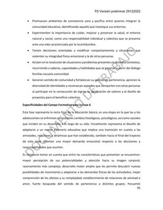 F6 Versión preliminar 29122022
95
• Promuevan ambientes de convivencia sana y pacífica entre quienes integran la
comunidad educativa, identificando aquello que trastoque sus entornos.
• Experimenten la importancia de cuidar, mejorar y preservar la salud, el entorno
natural y social, como una responsabilidad individual y colectiva que se presenta
ante una vida caracterizada por la incertidumbre.
• Tomen decisiones orientadas a modificar comportamientos y situaciones que
violenten su integridad físico-emocional y la de otras personas.
• Actúen en la resolución de situaciones y problemas presentes en distintos contextos,
recurriendo a saberes, capacidades y habilidades que se generan a partir del diálogo
familias-escuela-comunidad.
• Generen sentido de comunidad y fortalezcan su sentido de pertenencia, aprecien la
diversidad de identidades y reconozcan aspectos que comparten con otras personas
al participar en la consecución de logros, la apropiación de valores y el diseño de
proyectos para el beneficio colectivo.
Especificidades del Campo Formativo para la Fase 6
Esta fase representa la recta final de la educación básica; es una etapa en la que las y los
adolescentes se enfrentan a constantes cambios fisiológicos, psicológicos, así como sociales
que inciden en su desarrollo a lo largo de su vida. Inicialmente representa el desafío de
adaptarse a un nuevo escenario educativo que implica una transición en cuanto a las
amistades, relaciones y dinámicas que han establecido, también hacia el final del trayecto
de este nivel afrontan una mayor demanda emocional respecto a las decisiones y
responsabilidades que asumen.
Es necesario tomar en cuenta que entre las características que presentan se encuentran:
mayor percepción de sus potencialidades y atención hacia su imagen corporal;
razonamiento más complejo; desarrollo motor amplio que les permite descubrir nuevas
posibilidades de movimiento y adaptarse a las demandas físicas de las actividades; mejor
comprensión de los afectos y su complejidad; establecimiento de relaciones de amistad o
amor; fuerte búsqueda del sentido de pertenencia a distintos grupos; frecuente
 