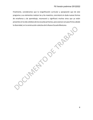F6 Versión preliminar 29122022
8
Finalmente, consideramos que la resignificación curricular y apropiación que de este
programa y sus elementos realicen las y los maestros, concretará sin duda nuevas formas
de enseñanza y de aprendizaje, reconocerá y significará muchas otras que ya están
presentes en la vida cotidiana de las escuelas primarias, para avanzar con paso firme y desde
la diversidad, en la construcción colectiva de la Nueva Escuela Mexicana.
 