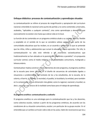 F6 Versión preliminar 29122022
104
Enfoque didáctico: procesos de contextualización y aprendizajes situados
La contextualización se refiere al proceso de resignificación y apropiación del curriculum
nacional; entendido lo nacional como punto de partida y no como contenidos universales,
acabados, “aplicables a cualquier contexto”; sino como aprendizajes a desarrollar que
esencialmente no existen sino hasta que cobran vida en lo local.
La función de los contenidos en un programa sintético alude a su carácter abierto, flexible
y aceptable en el sentido de lo que se considera valioso aprender por parte de las
comunidades educativas que los reciben, es un acuerdo o síntesis de lo que se pretende
que las niñas, niños y adolescentes que cursan la educación básica aprendan. Por ello, la
contextualización no sólo está referida a los escenarios socioeducativos que
tradicionalmente se han ubicado en la posición de “diferentes o paralelos” a la propuesta
curricular central, como el medio indígena o las modalidades comunitaria, multigrado y
telesecundaria.
Contextualizar implica construir con los elementos de este programa, el programa analítico
de la escuela para tener claridad en el diseño de secuencias de actividades ligadas a
situaciones o problemáticas del contexto de las y los estudiantes, de la escuela, de la
colonia, el barrio, la colonia, la vecindad, el pueblo, la localidad y la entidad, pero también
en la comprensión de una dimensión más global, como la regional, nacional y mundial, es
decir, construir una lectura de la realidad como base para el trabajo de aprendizaje.
El programa analítico: contextualización y codiseño
El programa analítico es una estrategia para la contextualización que las y los docentes,
como colectivo escolar, realizan a partir de los programas sintéticos, de acuerdo con las
condiciones de su situación comunitaria, escolar y en particular de su grupo escolar. En el
entendido que un cambio curricular cobra vida en las aulas, habrá de reconocerse que las y
 
