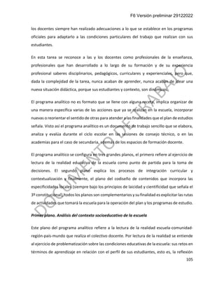 F6 Versión preliminar 29122022
105
los docentes siempre han realizado adecuaciones a lo que se establece en los programas
oficiales para adaptarlo a las condiciones particulares del trabajo que realizan con sus
estudiantes.
En esta tarea se reconoce a las y los docentes como profesionales de la enseñanza,
profesionales que han desarrollado a lo largo de su formación y de su experiencia
profesional saberes disciplinarios, pedagógicos, curriculares y experienciales, pero que,
dada la complejidad de la tarea, nunca acaban de aprender, nunca acaban de idear una
nueva situación didáctica, porque sus estudiantes y contexto, son dinámicos.
El programa analítico no es formato que se llene con alguna receta, implica organizar de
una manera específica varias de las acciones que ya se realizan en la escuela, incorporar
nuevas o reorientar el sentido de otras para atender a las finalidades que el plan de estudios
señala. Visto así el programa analítico es un documento de trabajo sencillo que se elabora,
analiza y evalúa durante el ciclo escolar en las sesiones de consejo técnico, o en las
academias para el caso de secundaria, además de los espacios de formación docente.
El programa analítico se configura en tres grandes planos, el primero refiere al ejercicio de
lectura de la realidad educativa de la escuela como punto de partida para la toma de
decisiones. El segundo plano explica los procesos de integración curricular y
contextualización y finalmente, el plano del codiseño de contenidos que incorpora las
especificidades locales (siempre bajo los principios de laicidad y cientificidad que señala el
3º constitucional), todos los planos son complementarios y su finalidad es explicitar las rutas
de actividades que tomará la escuela para la operación del plan y los programas de estudio.
Primer plano. Análisis del contexto socioeducativo de la escuela
Este plano del programa analítico refiere a la lectura de la realidad escuela-comunidad-
región-país-mundo que realiza el colectivo docente. Por lectura de la realidad se entiende
al ejercicio de problematización sobre las condiciones educativas de la escuela: sus retos en
términos de aprendizaje en relación con el perfil de sus estudiantes, esto es, la reflexión
 