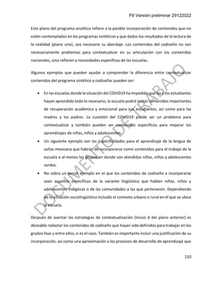 F6 Versión preliminar 29122022
110
Este plano del programa analítico refiere a la posible incorporación de contenidos que no
estén contemplados en los programas sintéticos y que dados los resultados de la lectura de
la realidad (plano uno), sea necesario su abordaje. Los contenidos del codiseño no son
necesariamente problemas para contextualizar en su articulación con los contenidos
nacionales, sino refieren a necesidades específicas de las escuelas.
Algunos ejemplos que pueden ayudar a comprender la diferencia entre contextualizar
contenidos del programa sintético y codiseñar pueden ser:
• En las escuelas donde la situación del COVID19 ha impedido que las y los estudiantes
hayan aprendido todo lo necesario, la escuela podrá incluir contenidos importantes
de recuperación académica y emocional para sus estudiantes, así como para las
madres y los padres. La cuestión del COVID19 puede ser un problema para
contextualizar y también pueden ser contenidos específicos para mejorar los
aprendizajes de niñas, niños y adolescentes.
• Un siguiente ejemplo son las especificidades para el aprendizaje de la lengua de
señas mexicana que habrán de incorporarse como contenidos para el trabajo de la
escuela o al menos los grupos en donde son atendidas niñas, niños y adolescentes
sordos.
• No sobra un tercer ejemplo en el que los contenidos de codiseño a incorporarse
sean aquellos específicos de la variante lingüística que hablen niñas, niños y
adolescentes indígenas o de las comunidades a las que pertenecen. Dependiendo
de la situación sociolingüística incluido el contexto urbano o rural en el que se ubica
la escuela.
Después de asentar las estrategias de contextualización (inciso d del plano anterior) es
deseable redactar los contenidos de codiseño que hayan sido definidos para trabajar en los
grados-fase y entre ellos, si es el caso. También es importante incluir una justificación de su
incorporación, así como una aproximación a los procesos de desarrollo de aprendizaje que
 