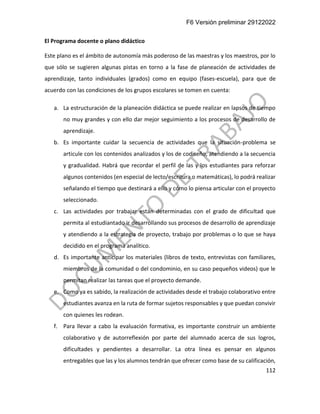 F6 Versión preliminar 29122022
112
El Programa docente o plano didáctico
Este plano es el ámbito de autonomía más poderoso de las maestras y los maestros, por lo
que sólo se sugieren algunas pistas en torno a la fase de planeación de actividades de
aprendizaje, tanto individuales (grados) como en equipo (fases-escuela), para que de
acuerdo con las condiciones de los grupos escolares se tomen en cuenta:
a. La estructuración de la planeación didáctica se puede realizar en lapsos de tiempo
no muy grandes y con ello dar mejor seguimiento a los procesos de desarrollo de
aprendizaje.
b. Es importante cuidar la secuencia de actividades que la situación-problema se
articule con los contenidos analizados y los de codiseño, atendiendo a la secuencia
y gradualidad. Habrá que recordar el perfil de las y los estudiantes para reforzar
algunos contenidos (en especial de lecto/escritura o matemáticas), lo podrá realizar
señalando el tiempo que destinará a ello y cómo lo piensa articular con el proyecto
seleccionado.
c. Las actividades por trabajar están determinadas con el grado de dificultad que
permita al estudiantado ir desarrollando sus procesos de desarrollo de aprendizaje
y atendiendo a la estrategia de proyecto, trabajo por problemas o lo que se haya
decidido en el programa analítico.
d. Es importante anticipar los materiales (libros de texto, entrevistas con familiares,
miembros de la comunidad o del condominio, en su caso pequeños videos) que le
permitan realizar las tareas que el proyecto demande.
e. Como ya es sabido, la realización de actividades desde el trabajo colaborativo entre
estudiantes avanza en la ruta de formar sujetos responsables y que puedan convivir
con quienes les rodean.
f. Para llevar a cabo la evaluación formativa, es importante construir un ambiente
colaborativo y de autorreflexión por parte del alumnado acerca de sus logros,
dificultades y pendientes a desarrollar. La otra línea es pensar en algunos
entregables que las y los alumnos tendrán que ofrecer como base de su calificación,
 