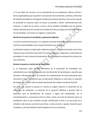 F6 Versión preliminar 29122022
114
2. Ya con todos los insumos y vía la participación de sus estudiantes, definan centros o
temas organizadores que recuperen la articulación entre contenidos, contexto y elementos
de codiseño acordados en el programa analítico del colectivo docente. Una vez que el grupo
ha alcanzado un consenso sobre los temas, se procede a decidir -preferentemente por
consenso- el orden de los temas a tratar y de las posibles actividades que les gustaría
realizar. Recuerde que, de acuerdo con el campo formativo, el juego y las actividades lúdicas
son primordiales, y las metas son registrar y representar.
Diseño de secuencias de actividades o planeación didáctica
3. Con los insumos de los puntos 1 y 2, organice su lista de actividades, considere de manera
central las especificidades de los campos formativos para esta fase.
La planeación puede ser organizada mediante proyectos, unidades de estudio, entre otros
esquemas que le permitan desarrollar de manera integrada, congruente y relacionada las
actividades. En este momento de planeación, las actividades de evaluación de proceso son
muy relevantes.
Durante la puesta en marcha de las actividades
4. Es importante notar aquellos elementos de la planeación de actividades que
consideramos que están funcionando para del desarrollo de aprendizajes y aquellos que
necesitan reforzarse, a partir de procesos de autoevaluación de dicha planeación para
reorientar el cause. Recordemos que una planeación didáctica es, ante todo, un supuesto
de trabajo que al cobrar vida nos aporta elementos para mejorar la práctica docente.
Por otro lado, durante la puesta en marcha se sugiere observar el desarrollo de las
actividades de evaluación: al comienzo de la secuencia didáctica y durante todo el
desarrollo para la identificación de avances y logros del estudiantado, vía la
retroalimentación y comentarios entre las niñas y niños, así como de docentes hacia sus
estudiantes sobre lo que necesitan corregir, identificando errores y en qué parte de la
actividad o del proceso ocurrieron para llevar a cabo acciones o apoyos necesarios para
corregirlos y continuar desde el avance logrado con las y los alumnos.
 