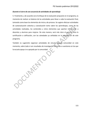 F6 Versión preliminar 29122022
115
Durante el cierre de una secuencia de actividades de aprendizaje
5. Finalmente, y de acuerdo con el enfoque de la evaluación propuesto en el programa, es
momento de realizar un balance de las actividades para llevar a cabo la evaluación final,
tomando como base los elementos de inicio y de proceso. Se sugiere efectuar actividades
de autoevaluación colectiva y coevaluación tanto sobre los aprendizajes, como de las
actividades realizadas, los contenidos y otros elementos que aporten información a
docentes y alumnos para mejorar. De esta manera, será más claro el camino hacia la
certificación o calificación, con las salvedades ya señaladas en la introducción de este
programa.
También es sugerente organizar actividades de vínculo escuela comunidad en este
momento, sobre todo si son resultados de investigación de temas o cuestiones en las que
la escuela apoya o es apoyada por la comunidad.
 
