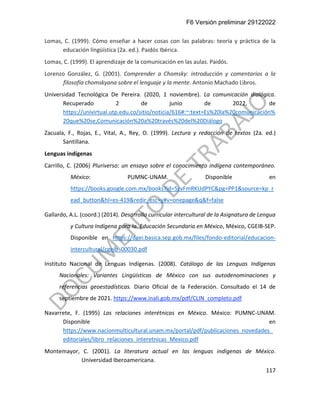 F6 Versión preliminar 29122022
117
Lomas, C. (1999). Cómo enseñar a hacer cosas con las palabras: teoría y práctica de la
educación lingüística (2a. ed.). Paidós Ibérica.
Lomas, C. (1999). El aprendizaje de la comunicación en las aulas. Paidós.
Lorenzo González, G. (2001). Comprender a Chomsky: introducción y comentarios a la
filosofía chomskyana sobre el lenguaje y la mente. Antonio Machado Libros.
Universidad Tecnológica De Pereira. (2020, 1 noviembre). La comunicación dialógica.
Recuperado 2 de junio de 2022, de
https://univirtual.utp.edu.co/sitio/noticia/616#:~:text=Es%20la%20comunicación%
20que%20se,Comunicación%20a%20través%20del%20Diálogo
Zacuala, F., Rojas, E., Vital, A., Rey, O. (1999). Lectura y redacción de textos (2a. ed.)
Santillana.
Lenguas indígenas
Carrillo, C. (2006) Pluriverso: un ensayo sobre el conocimiento indígena contemporáneo.
México: PUMNC-UNAM. Disponible en
https://books.google.com.mx/books?id=5zvFmRKUdPYC&pg=PP1&source=kp_r
ead_button&hl=es-419&redir_esc=y#v=onepage&q&f=false
Gallardo, A.L. (coord.) (2014). Desarrollo curricular intercultural de la Asignatura de Lengua
y Cultura Indígena para la. Educación Secundaria en México, México, CGEIB-SEP.
Disponible en https://dgei.basica.sep.gob.mx/files/fondo-editorial/educacion-
intercultural/cgeib_00030.pdf
Instituto Nacional de Lenguas Indígenas. (2008). Catálogo de las Lenguas Indígenas
Nacionales: Variantes Lingüísticas de México con sus autodenominaciones y
referencias geoestadísticas. Diario Oficial de la Federación. Consultado el 14 de
septiembre de 2021. https://www.inali.gob.mx/pdf/CLIN_completo.pdf
Navarrete, F. (1995) Las relaciones interétnicas en México. México: PUMNC-UNAM.
Disponible en
https://www.nacionmulticultural.unam.mx/portal/pdf/publicaciones_novedades_
editoriales/libro_relaciones_interetnicas_Mexico.pdf
Montemayor, C. (2001). La literatura actual en las lenguas indígenas de México.
Universidad Iberoamericana.
 