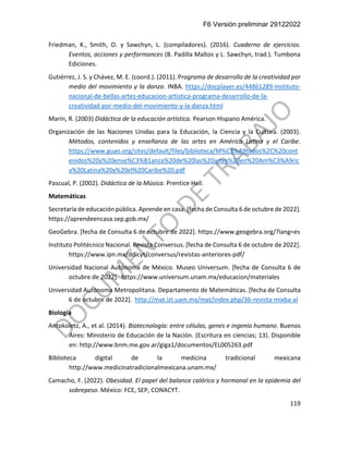 F6 Versión preliminar 29122022
119
Friedman, K., Smith, O. y Sawchyn, L. (compiladores). (2016). Cuaderno de ejercicios.
Eventos, acciones y performances (B. Padilla Maltos y L. Sawchyn, trad.). Tumbona
Ediciones.
Gutiérrez, J. S. y Chávez, M. E. (coord.). (2011). Programa de desarrollo de la creatividad por
medio del movimiento y la danza. INBA. https://docplayer.es/44861289-Instituto-
nacional-de-bellas-artes-educacion-artistica-programa-desarrollo-de-la-
creatividad-por-medio-del-movimiento-y-la-danza.html
Marín, R. (2003) Didáctica de la educación artística. Pearson Hispano América.
Organización de las Naciones Unidas para la Educación, la Ciencia y la Cultura. (2003).
Métodos, contenidos y enseñanza de las artes en América Latina y el Caribe.
https://www.guao.org/sites/default/files/biblioteca/M%C3%A9todos%2C%20cont
enidos%20y%20ense%C3%B1anza%20de%20las%20artes%20en%20Am%C3%A9ric
a%20Latina%20y%20el%20Caribe%20.pdf
Pascual, P. (2002). Didáctica de la Música. Prentice Hall.
Matemáticas
Secretaría de educación pública. Aprende en casa. [fecha de Consulta 6 de octubre de 2022].
https://aprendeencasa.sep.gob.mx/
GeoGebra. [fecha de Consulta 6 de octubre de 2022]. https://www.geogebra.org/?lang=es
Instituto Politécnico Nacional. Revista Conversus. [fecha de Consulta 6 de octubre de 2022].
https://www.ipn.mx/ddicyt/conversus/revistas-anteriores-pdf/
Universidad Nacional Autónoma de México. Museo Universum. [fecha de Consulta 6 de
octubre de 2022]. https://www.universum.unam.mx/educacion/materiales
Universidad Autónoma Metropolitana. Departamento de Matemáticas. [fecha de Consulta
6 de octubre de 2022]. http://mat.izt.uam.mx/mat/index.php/36-revista-mixba-al
Biología
Antokoletz, A., et al. (2014). Biotecnología: entre células, genes e ingenio humano. Buenos
Aires: Ministerio de Educación de la Nación. (Escritura en ciencias; 13). Disponible
en: http://www.bnm.me.gov.ar/giga1/documentos/EL005263.pdf
Biblioteca digital de la medicina tradicional mexicana
http://www.medicinatradicionalmexicana.unam.mx/
Camacho, F. (2022). Obesidad. El papel del balance calórico y hormonal en la epidemia del
sobrepeso. México: FCE, SEP, CONACYT.
 