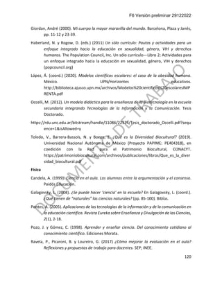 F6 Versión preliminar 29122022
120
Giordan, André (2000). Mi cuerpo la mayor maravilla del mundo. Barcelona, Plaza y Janés,
pp. 11-12 y 23-39.
Haberland, N. y Rogow, D. (eds.) (2011) Un sólo currículo: Pautas y actividades para un
enfoque integrado hacia la educación en sexualidad, género, VIH y derechos
humanos. The Population Council, Inc. Un sólo currículo—Libro 2: Actividades para
un enfoque integrado hacia la educación en sexualidad, género, VIH y derechos
(popcouncil.org)
López, Á. (coord.) (2020). Modelos científicos escolares: el caso de la obesidad humana.
México. UPN/Horizontes educativos.
http://biblioteca.ajusco.upn.mx/archivos/Modelos%20cientificos%20escolaresIMP
RENTA.pdf
Occelli, M. (2012). Un modelo didáctico para la enseñanza de la Biotecnología en la escuela
secundaria integrando Tecnologías de la Información y la Comunicación. Tesis
Doctorado.
https://rdu.unc.edu.ar/bitstream/handle/11086/22574/Tesis_doctorado_Occelli.pdf?sequ
ence=1&isAllowed=y
Toledo, V., Barrera-Bassols, N. y Boege, E. ¿Qué es la Diversidad Biocultural? (2019).
Universidad Nacional Autónoma de México (Proyecto PAPIME: PE404318), en
coedición con la Red para el Patrimonio Biocultural, CONACYT.
https://patrimoniobiocultural.com/archivos/publicaciones/libros/Que_es_la_diver
sidad_biocultural.pdf
Física
Candela, A. (1999). Ciencia en el aula. Los alumnos entre la argumentación y el consenso.
Paidós Educación.
Galagovsky, L. (2008). ¿Se puede hacer ‘ciencia’ en la escuela? En Galagovsky, L. (coord.).
¿Qué tienen de “naturales” las ciencias naturales? (pp. 85-100). Biblos.
Pontes, A. (2005). Aplicaciones de las tecnologías de la información y de la comunicación en
la educación científica. Revista Eureka sobre Enseñanza y Divulgación de las Ciencias,
2(1), 2-18.
Pozo, J. y Gómez, C. (1998). Aprender y enseñar ciencia. Del conocimiento cotidiano al
conocimiento científico. Ediciones Morata.
Ravela, P., Picaroni, B. y Loureiro, G. (2017) ¿Cómo mejorar la evaluación en el aula?
Reflexiones y propuestas de trabajo para docentes. SEP; INEE.
 