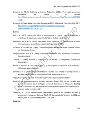 F6 Versión preliminar 29122022
121
Secretaría de Medio Ambiente y Recursos Naturales. (2009). ¿Y el medio ambiente?
Problemas en México y el mundo.
http://biblioteca.semarnat.gob.mx/janium/Documentos/Ciga/libros2009/CG00729
7.pdf
Secretaría de Seguridad y Protección Ciudadana (2021). Manual de Protección Civil. SSPC.
http://www.cenapred.gob.mx/es/Publicaciones/archivos/293-
MANUALDEPROTECCINCIVIL.PDF.
Química
Adúriz, A. (2005). Una introducción a la naturaleza de la ciencia. La epistemología en la
enseñanza de las ciencias naturales. Fondo de Cultura Económica.
Hernández M. G et al. (2010) Sorprender no es suficiente. 30 experimentos de aula.
Innovaciones en la enseñanza práctica de la química. UNAM.
Hoffmann R. y Torrence V. (2004). Química Imaginada. Reflexiones sobre la ciencia. Fondo
de Cultura Económica.
Ibargüengoitia C. M.E, et al. (2004). Química en microescala para secundarias. Universidad
Iberoamericana.
Lacueva, A. (2008). Ciencia y Tecnología en la escuela. SEP-Alejandría, Distribución
Bibliográfica.
Ravela, P., Picaroni, B. & Loureiro, G. (2017). ¿Cómo mejorar la evaluación en el aula? INEE-
SEP-Grupo Magro Editores.
Sámano R. et al (2008) ¿Estás comiendo bien? ¿Cómo ves? Revista de Divulgación de la
Ciencia, UNAM, México. Consultado el 30 de septiembre de 2022
https://www.comoves.unam.mx/numeros/articulo/110/estas-comiendo-bien
Secretaría del Medio Ambiente y Recursos Naturales. (2004). Más de 100 consejos para
cuidar el ambiente desde mi hogar. Semarnat. Consultado el 23 de junio de 2022
https://iaiptlaxcala.org.mx/iaiptlaxcala/tlaxcalagobiernoabierto/documentos/100c
onsejos_cuidar_ambiente.pdf
Talanquer, V. (2013). Desarrollando pensamiento químico en contextos sociales y
ambientales. Educación Química. EduQ, 17. Consultado 21 de junio de 2022, de
https://core.ac.uk/download/pdf/39123147.pdf
Geografía
 