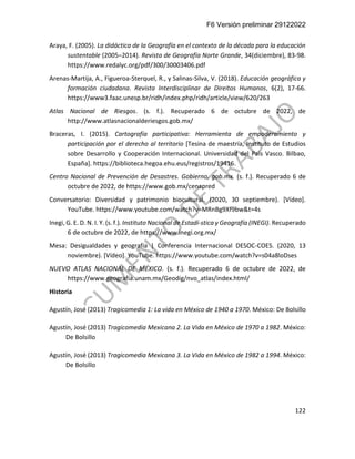 F6 Versión preliminar 29122022
122
Araya, F. (2005). La didáctica de la Geografía en el contexto de la década para la educación
sustentable (2005–2014). Revista de Geografía Norte Grande, 34(diciembre), 83-98.
https://www.redalyc.org/pdf/300/30003406.pdf
Arenas-Martija, A., Figueroa-Sterquel, R., y Salinas-Silva, V. (2018). Educación geográfica y
formación ciudadana. Revista Interdisciplinar de Direitos Humanos, 6(2), 17-66.
https://www3.faac.unesp.br/ridh/index.php/ridh/article/view/620/263
Atlas Nacional de Riesgos. (s. f.). Recuperado 6 de octubre de 2022, de
http://www.atlasnacionalderiesgos.gob.mx/
Braceras, I. (2015). Cartografía participativa: Herramienta de empoderamiento y
participación por el derecho al territorio [Tesina de maestría, Instituto de Estudios
sobre Desarrollo y Cooperación Internacional. Universidad del País Vasco. Bilbao,
España]. https://biblioteca.hegoa.ehu.eus/registros/19416.
Centro Nacional de Prevención de Desastres. Gobierno. gob.mx. (s. f.). Recuperado 6 de
octubre de 2022, de https://www.gob.mx/cenapred
Conversatorio: Diversidad y patrimonio biocultural. (2020, 30 septiembre). [Vídeo].
YouTube. https://www.youtube.com/watch?v=MRnBg9Xf9bw&t=4s
Inegi, G. E. D. N. I. Y. (s. f.). Instituto Nacional de Estadí-stica y Geografía (INEGI). Recuperado
6 de octubre de 2022, de https://www.inegi.org.mx/
Mesa: Desigualdades y geografía | Conferencia Internacional DESOC-COES. (2020, 13
noviembre). [Vídeo]. YouTube. https://www.youtube.com/watch?v=s04a8loDses
NUEVO ATLAS NACIONAL DE MÉXICO. (s. f.). Recuperado 6 de octubre de 2022, de
https://www.geografia.unam.mx/Geodig/nvo_atlas/index.html/
Historia
Agustín, José (2013) Tragicomedia 1: La vida en México de 1940 a 1970. México: De Bolsillo
Agustín, José (2013) Tragicomedia Mexicana 2. La Vida en México de 1970 a 1982. México:
De Bolsillo
Agustín, José (2013) Tragicomedia Mexicana 3. La Vida en México de 1982 a 1994. México:
De Bolsillo
 