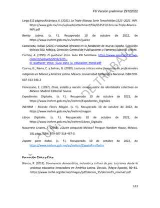 F6 Versión preliminar 29122022
123
Largo312 páginasAlcántara, K. (2021). La Triple Alianza. Serie Tenochtitlan 1521–2021. INPI.
https://www.gob.mx/cms/uploads/attachment/file/653515/Libro-La-Triple-Alianza-
INPI.pdf
Benito Juárez. (s. f.). Recuperado 10 de octubre de 2022, de
https://www.inehrm.gob.mx/es/inehrm/juarez
Castañeda, Rafael (2021) Esclavitud africana en la fundación de Nueva España. Colección
México 500, México, Dirección General de Publicaciones y Fomento Editorial UNAM.
Cortina, A. (1999). El quehacer ético. Aula XXI Santillana. https://www.salud.gob.ec/wp-
content/uploads/2016/12/5.-
El_quehacer_etico._Guia_para_la_educacion_moral.pdf
Czarny, G., Navia, C. y Salinas, G. (2020). Lecturas críticas sobre formación de profesionales
indígenas en México y América Latina. México: Universidad Pedagógica Nacional. ISBN 978-
607-413-346-2
Florescano, E. (1997). Etnia, estado y nación: ensayo sobre las identidades colectivas en
México. Madrid: Editorial Taurus
Expedientes Digitales. (s. f.). Recuperado 10 de octubre de 2022, de
https://www.inehrm.gob.mx/es/inehrm/Expedientes_Digitales
INEHRM - Ricardo Flores Magón. (s. f.). Recuperado 10 de octubre de 2022, de
https://www.inehrm.gob.mx/es/inehrm/magon
Libros Digitales. (s. f.). Recuperado 10 de octubre de 2022, de
https://www.inehrm.gob.mx/es/inehrm/Libros_Digitales
Navarrete Linares, F. (2019). ¿Quién conquistó México? Penguin Random House, México.
181 págs. ISBN: 978-607-318-467-0.
Zapata para todos. (s. f.). Recuperado 10 de octubre de 2022, de
https://www.inehrm.gob.mx/es/inehrm/ZapataParaTodos
Formación Cívica y Ética
Blanco, R. (2013). Convivencia democrática, inclusión y cultura de paz: Lecciones desde la
práctica educativa innovadora en América Latina. Decisio, (Mayo-Agosto), 80–81.
https://www.crefal.org/decisio/images/pdf/decisio_35/decisio35_resena2.pdf
 