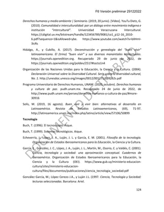 F6 Versión preliminar 29122022
124
Derechos humanos y medio ambiente | Seminario. (2019, 20 junio). [Vídeo]. YouTu Dietz, G.
(2010). Comunalidad e interculturalidad: por un diálogo entre movimiento indígena e
institución “intercultural”. Universidad Veracruzana Intercultural.
https://cdigital.uv.mx/bitstream/handle/123456789/9081/co1_p12-16_2010-
6.pdf?sequence=1&isAllowed=ybe. https://www.youtube.com/watch?v=bXHmI-
3icRs
Hidalgo, A., y Cubillo, A. (2017). Deconstrucción y genealogía del “buen vivir”
latinoamericano. El (trino) “buen vivir” y sus diversos manantiales intelectuales.
https://journals.openedition.org. Recuperado 29 de junio de 2022, de
https://journals.openedition.org/poldev/2517#tocto1n4
Organización de las Naciones Unidas para la Educación, la Ciencia y la Cultura. (2004).
Declaración Universal sobre la Diversidad Cultural. Serie sobre la diversidad cultural,
No. 1. http://unesdoc.unesco.org/images/0012/001271/127162s.pdf
Programa Universitario de Derechos Humanos, UNAM. (2020, octubre). Derechos humanos
y cultura de paz. pudh.unam.mx. Recuperado 24 de junio de 2022, de
http://www.pudh.unam.mx/perseo/derechos-humanos-y-cultura-de-paz/#more-
30916
Solís, M. (2019, 16 agosto). Buen vivir y vivir bien: alternativas al desarrollo en
Latinoamérica. Revista de Estudios Latinoamericanos, (69), 71-97.
http://latinoamerica.unam.mx/index.php/latino/article/view/57106/50899
Tecnología
Buch, T. (1996). El tecnoscopio. Aique.
Buch, T. (1999). Sistemas tecnológicos. Aique.
Echeverría, J., López, J. A., Luján, J. L. y García, E. M. (2001). Filosofía de la tecnología.
Organización de Estados Iberoamericanos para la Educación, la Ciencia y la Cultura.
García, E., González, J. C., López, J. A., Luján, J. L., Martín, M., Osorio, C. y Valdés, C. (2001).
Ciencia, tecnología y sociedad: una aproximación conceptual. Cuadernos de
Iberoamérica. Organización de Estados Iberoamericanos para la Educación, la
Ciencia y la Cultura (OEI). https://www.gub.uy/ministerio-educacion-
cultura/sites/ministerio-educacion-
cultura/files/documentos/publicaciones/ciencia_tecnologia_sociedad.pdf
González García, M.; López Cerezo J.A., y Luján J.L. (1997. Ciencia, Tecnología y Sociedad:
lecturas seleccionadas. Barcelona: Ariel.
 