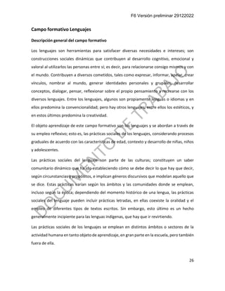 F6 Versión preliminar 29122022
26
Campo formativo Lenguajes
Descripción general del campo formativo
Los lenguajes son herramientas para satisfacer diversas necesidades e intereses; son
construcciones sociales dinámicas que contribuyen al desarrollo cognitivo, emocional y
valoral al utilizarlos las personas entre sí; es decir, para relacionarse consigo mismos y con
el mundo. Contribuyen a diversos cometidos, tales como expresar, informar, apelar, crear
vínculos, nombrar al mundo, generar identidades personales y grupales, desarrollar
conceptos, dialogar, pensar, reflexionar sobre el propio pensamiento y recrearse con los
diversos lenguajes. Entre los lenguajes, algunos son propiamente lenguas o idiomas y en
ellos predomina la convencionalidad; pero hay otros lenguajes, entre ellos los estéticos, y
en estos últimos predomina la creatividad.
El objeto aprendizaje de este campo formativo son los lenguajes y se abordan a través de
su empleo reflexivo; esto es, las prácticas sociales de los lenguajes, considerando procesos
graduales de acuerdo con las características de edad, contexto y desarrollo de niñas, niños
y adolescentes.
Las prácticas sociales del lenguaje son parte de las culturas; constituyen un saber
comunitario dinámico que ha ido estableciendo cómo se debe decir lo que hay que decir,
según circunstancias y propósitos, e implican géneros discursivos que modelan aquello que
se dice. Estas prácticas varían según los ámbitos y las comunidades donde se emplean,
incluso según la época; dependiendo del momento histórico de una lengua, las prácticas
sociales del lenguaje pueden incluir prácticas letradas, en ellas coexiste la oralidad y el
empleo de diferentes tipos de textos escritos. Sin embargo, esto último es un hecho
generalmente incipiente para las lenguas indígenas, que hay que ir revirtiendo.
Las prácticas sociales de los lenguajes se emplean en distintos ámbitos o sectores de la
actividad humana en tanto objeto de aprendizaje, en gran parte en la escuela, pero también
fuera de ella.
 