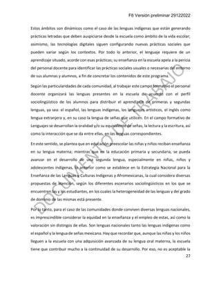 F6 Versión preliminar 29122022
27
Estos ámbitos son dinámicos como el caso de las lenguas indígenas que están generando
prácticas letradas que deben auspiciarse desde la escuela como ámbito de la vida escolar;
asimismo, las tecnologías digitales siguen configurando nuevas prácticas sociales que
pueden variar según los contextos. Por todo lo anterior, el lenguaje requiere de un
aprendizaje situado, acorde con esas prácticas; su enseñanza en la escuela apela a la pericia
del personal docente para identificar las prácticas sociales usuales o necesarias del entorno
de sus alumnas y alumnos, a fin de concretar los contenidos de este programa.
Según las particularidades de cada comunidad, al trabajar este campo formativo el personal
docente organizará las lenguas presentes en la escuela de acuerdo con el perfil
sociolingüístico de los alumnos para distribuir el aprendizaje de primeras y segundas
lenguas, ya sea: el español, las lenguas indígenas, los lenguajes artísticos, el inglés como
lengua extranjera y, en su caso la lengua de señas que utilicen. En el campo formativo de
Lenguajes se desarrollan la oralidad y/o su equivalente de señas, la lectura y la escritura, así
como la interacción que se da entre ellas, en las lenguas correspondientes.
En este sentido, se plantea que en educación preescolar las niñas y niños reciban enseñanza
en su lengua materna; mientras que en la educación primaria y secundaria, se pueda
avanzar en el desarrollo de una segunda lengua, especialmente en niñas, niños y
adolescentes indígenas, lo anterior como se establece en la Estrategia Nacional para la
Enseñanza de las Lenguas y Culturas Indígenas y Afromexicanas, la cual considera diversas
propuestas de atención, según los diferentes escenarios sociolingüísticos en los que se
encuentren las y los estudiantes, en los cuales la heterogeneidad de las lenguas y del grado
de dominio de las mismas está presente.
Por lo tanto, para el caso de las comunidades donde conviven diversas lenguas nacionales,
es imprescindible considerar la equidad en la enseñanza y el empleo de estas, así como la
valoración sin distingos de ellas. Son lenguas nacionales tanto las lenguas indígenas como
el español y la lengua de señas mexicana. Hay que recordar que, aunque las niñas y los niños
lleguen a la escuela con una adquisición avanzada de su lengua oral materna, la escuela
tiene que contribuir mucho a la continuidad de su desarrollo. Por eso, no es aceptable la
 