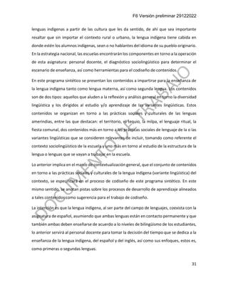 F6 Versión preliminar 29122022
31
lenguas indígenas a partir de las cultura que les da sentido, de ahí que sea importante
resaltar que sin importar el contexto rural o urbano, la lengua indígena tiene cabida en
donde estén los alumnos indígenas, sean o no hablantes del idioma de su pueblo originario.
En la estrategia nacional, las escuelas encontrarán los componentes en torno a la operación
de esta asignatura: personal docente, el diagnóstico sociolingüístico para determinar el
escenario de enseñanza, así como herramientas para el codiseño de contenidos.
En este programa sintético se presentan los contenidos a impartirse para la enseñanza de
la lengua indígena tanto como lengua materna, así como segunda lengua. Los contenidos
son de dos tipos: aquellos que aluden a la reflexión y análisis general en torno la diversidad
lingüística y los dirigidos al estudio y/o aprendizaje de las variantes lingüísticas. Estos
contenidos se organizan en torno a las prácticas sociales y culturales de las lenguas
amerindias, entre las que destacan: el territorio, el tequio, la milpa, el lenguaje ritual, la
fiesta comunal, dos contenidos más en torno a las prácticas sociales de lenguaje de la o las
variantes lingüísticas que se consideren relevantes de incluir, tomando como referente el
contexto sociolingüístico de la escuela y uno más en torno al estudio de la estructura de la
lengua o lenguas que se vayan a trabajar en la escuela.
Lo anterior implica en el marco de contextualización general, que el conjunto de contenidos
en torno a las prácticas sociales y culturales de la lengua indígena (variante lingüística) del
contexto, se especificará en el proceso de codiseño de este programa sintético. En este
mismo sentido, se anotan pistas sobre los procesos de desarrollo de aprendizaje alineados
a tales contenidos como sugerencia para el trabajo de codiseño.
La intención es que la lengua indígena, al ser parte del campo de lenguajes, coexista con la
asignatura de español, asumiendo que ambas lenguas están en contacto permanente y que
también ambas deben enseñarse de acuerdo a lo niveles de bilingüismo de los estudiantes,
lo anterior servirá al personal docente para tomar la decisión del tiempo que se dedica a la
enseñanza de la lengua indígena, del español y del inglés, así como sus enfoques, estos es,
como primeras o segundas lenguas.
 