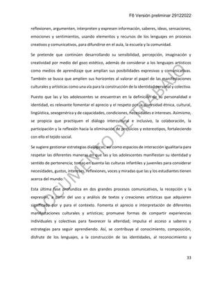 F6 Versión preliminar 29122022
33
reflexionen, argumenten, interpreten y expresen información, saberes, ideas, sensaciones,
emociones y sentimientos, usando elementos y recursos de los lenguajes en procesos
creativos y comunicativos, para difundirse en el aula, la escuela y la comunidad.
Se pretende que continúen desarrollando su sensibilidad, percepción, imaginación y
creatividad por medio del gozo estético, además de considerar a los lenguajes artísticos
como medios de aprendizaje que amplían sus posibilidades expresivas y comunicativas.
También se busca que amplíen sus horizontes al valorar el papel de las manifestaciones
culturales y artísticas como una vía para la construcción de la identidad personal y colectiva.
Puesto que las y los adolescentes se encuentran en la definición de su personalidad e
identidad, es relevante fomentar el aprecio y el respeto por la diversidad étnica, cultural,
lingüística, sexogenérica y de capacidades, condiciones, necesidades e intereses. Asimismo,
se propicia que practiquen el diálogo intercultural e inclusivo, la colaboración, la
participación y la reflexión hacia la eliminación de prejuicios y estereotipos, fortaleciendo
con ello el tejido social.
Se sugiere gestionar estrategias dialógicas, así como espacios de interacción igualitaria para
respetar las diferentes maneras en que las y los adolescentes manifiestan su identidad y
sentido de pertenencia; tomar en cuenta las culturas infantiles y juveniles para considerar
necesidades, gustos, intereses, reflexiones, voces y miradas que las y los estudiantes tienen
acerca del mundo.
Esta última fase profundiza en dos grandes procesos comunicativos, la recepción y la
expresión, a partir del uso y análisis de textos y creaciones artísticas que adquieren
significado por y para el contexto. Fomenta el aprecio e interpretación de diferentes
manifestaciones culturales y artísticas; promueve formas de compartir experiencias
individuales y colectivas para favorecer la alteridad; impulsa el acceso a saberes y
estrategias para seguir aprendiendo. Así, se contribuye al conocimiento, composición,
disfrute de los lenguajes, a la construcción de las identidades, al reconocimiento y
 