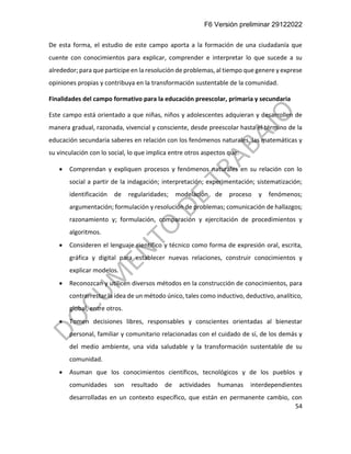 F6 Versión preliminar 29122022
54
De esta forma, el estudio de este campo aporta a la formación de una ciudadanía que
cuente con conocimientos para explicar, comprender e interpretar lo que sucede a su
alrededor; para que participe en la resolución de problemas, al tiempo que genere y exprese
opiniones propias y contribuya en la transformación sustentable de la comunidad.
Finalidades del campo formativo para la educación preescolar, primaria y secundaria
Este campo está orientado a que niñas, niños y adolescentes adquieran y desarrollen de
manera gradual, razonada, vivencial y consciente, desde preescolar hasta el término de la
educación secundaria saberes en relación con los fenómenos naturales, las matemáticas y
su vinculación con lo social, lo que implica entre otros aspectos que:
• Comprendan y expliquen procesos y fenómenos naturales en su relación con lo
social a partir de la indagación; interpretación; experimentación; sistematización;
identificación de regularidades; modelación de proceso y fenómenos;
argumentación; formulación y resolución de problemas; comunicación de hallazgos;
razonamiento y; formulación, comparación y ejercitación de procedimientos y
algoritmos.
• Consideren el lenguaje científico y técnico como forma de expresión oral, escrita,
gráfica y digital para establecer nuevas relaciones, construir conocimientos y
explicar modelos.
• Reconozcan y utilicen diversos métodos en la construcción de conocimientos, para
contrarrestar la idea de un método único, tales como inductivo, deductivo, analítico,
global, entre otros.
• Tomen decisiones libres, responsables y conscientes orientadas al bienestar
personal, familiar y comunitario relacionadas con el cuidado de sí, de los demás y
del medio ambiente, una vida saludable y la transformación sustentable de su
comunidad.
• Asuman que los conocimientos científicos, tecnológicos y de los pueblos y
comunidades son resultado de actividades humanas interdependientes
desarrolladas en un contexto específico, que están en permanente cambio, con
 