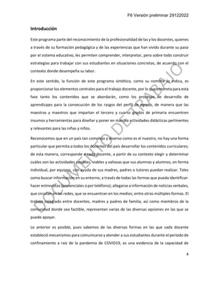 F6 Versión preliminar 29122022
4
Introducción
Este programa parte del reconocimiento de la profesionalidad de las y los docentes, quienes
a través de su formación pedagógica y de las experiencias que han vivido durante su paso
por el sistema educativo, les permiten comprender, interpretar, pero sobre todo construir
estrategias para trabajar con sus estudiantes en situaciones concretas, de acuerdo con el
contexto donde desempeña su labor.
En este sentido, la función de este programa sintético, como su nombre lo indica, es
proporcionar los elementos centrales para el trabajo docente, por lo que concreta para esta
fase tanto los contenidos que se abordarán, como los procesos de desarrollo de
aprendizajes para la consecución de los rasgos del perfil de egreso, de manera que las
maestras y maestros que impartan el tercero y cuarto grados de primaria encuentren
insumos y herramientas para diseñar y poner en marcha actividades didácticas pertinentes
y relevantes para las niñas y niños.
Reconocemos que en un país tan complejo y diverso como es el nuestro, no hay una forma
particular que permita a todos los docentes del país desarrollar los contenidos curriculares;
de esta manera, corresponde a cada docente, a partir de su contexto elegir y determinar
cuáles son las actividades posibles, viables y valiosas que sus alumnas y alumnos, en forma
individual, por equipos, con ayuda de sus madres, padres o tutores puedan realizar. Tales
como buscar información en su entorno, a través de todas las formas que pueda identificar:
hacer entrevistas (presenciales o por teléfono); allegarse a información de noticias verbales,
que circulan en las redes, que se encuentran en los medios; entre otras múltiples formas. El
trabajo colegiado entre docentes, madres y padres de familia, así como miembros de la
comunidad donde sea factible, representan varias de las diversas opciones en las que se
puede apoyar.
Lo anterior es posible, pues sabemos de las diversas formas en las que cada docente
estableció mecanismos para comunicarse y atender a sus estudiantes durante el periodo de
confinamiento a raíz de la pandemia de COVID19, es una evidencia de la capacidad de
 