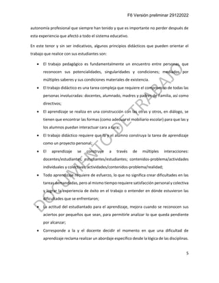 F6 Versión preliminar 29122022
5
autonomía profesional que siempre han tenido y que es importante no perder después de
esta experiencia que afectó a todo el sistema educativo.
En este tenor y sin ser indicativos, algunos principios didácticos que pueden orientar el
trabajo que realice con sus estudiantes son:
• El trabajo pedagógico es fundamentalmente un encuentro entre personas, que
reconocen sus potencialidades, singularidades y condiciones; mediados por
múltiples saberes y sus condiciones materiales de existencia.
• El trabajo didáctico es una tarea compleja que requiere el compromiso de todas las
personas involucradas: docentes, alumnado, madres y padres de Familia, así como
directivos;
• El aprendizaje se realiza en una construcción con las otras y otros, en diálogo, se
tienen que encontrar las formas (como adecuar el mobiliario escolar) para que las y
los alumnos puedan interactuar cara a cara;
• El trabajo didáctico requiere que la y el alumno construya la tarea de aprendizaje
como un proyecto personal;
• El aprendizaje se construye a través de múltiples interacciones:
docentes/estudiantes; estudiantes/estudiantes; contenidos-problema/actividades
individuales y colectivas; actividades/contenidos-problema/realidad;
• Todo aprendizaje requiere de esfuerzo, lo que no significa crear dificultades en las
tareas demandadas, pero al mismo tiempo requiere satisfacción personal y colectiva
y lograr la experiencia de éxito en el trabajo o entender en dónde estuvieron las
dificultades que se enfrentaron;
• La actitud del estudiantado para el aprendizaje, mejora cuando se reconocen sus
aciertos por pequeños que sean, para permitirle analizar lo que queda pendiente
por alcanzar;
• Corresponde a la y el docente decidir el momento en que una dificultad de
aprendizaje reclama realizar un abordaje específico desde la lógica de las disciplinas.
 