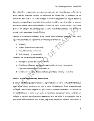 F6 Versión preliminar 29122022
6
Con estas ideas y sugerencias generales, se presentan los elementos que conforman la
estructura del programa sintético de contenidos. En primer lugar, el panorama de los
contenidos de la fase en sus cuatro campos, en tanto visión general que las y los docentes
de primero, segundo y tercer grados de secundaria tendrán a bien desarrollar. Lo anterior
es una invitación al trabajo colegiado y la posibilidad de que la integración curricular que se
propone en este plan de estudios pueda operarse en distintos espacios, pero de manera
central en las sesiones de Consejo Técnico.
Después se presenta un panorama de los campos y sus contenidos de toda la fase y como
siguientes apartados, se exponen los cuatro campos formativos:
a. Lenguajes
b. Saberes y pensamiento científico
c. Ética, naturaleza y sociedades
d. De lo humano y lo comunitario,
Cada uno con sus respectivos elementos:
a. Descripción general del campo formativo
b. Finalidades del campo formativo para preescolar, primaria y secundaria.
c. Especificidades del campo para la Fase 6.
d. Contenidos y procesos de desarrollo de aprendizaje del campo formativo
Sobre la evaluación formativa y la calificación
El plan de estudios al que pertenece este programa busca superar la confusión histórica que
existe entre asignar un número, un valor o medir y la evaluación desde una perspectiva
didáctica. Esta confusión ha generado que cuando se expresa que se realiza una evaluación
en realidad lo que se emite es un juicio, la mayoría de las veces en forma numérica, sin
trabajar la plenitud que el concepto evaluación y en particular la potencialidad que la
evaluación formativa ofrece para analizar, impulsar y mejorar los procesos vinculados a la
 