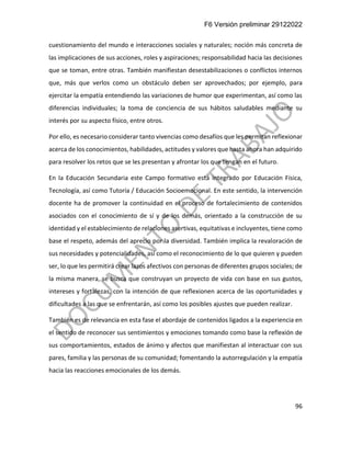 F6 Versión preliminar 29122022
96
cuestionamiento del mundo e interacciones sociales y naturales; noción más concreta de
las implicaciones de sus acciones, roles y aspiraciones; responsabilidad hacia las decisiones
que se toman, entre otras. También manifiestan desestabilizaciones o conflictos internos
que, más que verlos como un obstáculo deben ser aprovechados; por ejemplo, para
ejercitar la empatía entendiendo las variaciones de humor que experimentan, así como las
diferencias individuales; la toma de conciencia de sus hábitos saludables mediante su
interés por su aspecto físico, entre otros.
Por ello, es necesario considerar tanto vivencias como desafíos que les permitan reflexionar
acerca de los conocimientos, habilidades, actitudes y valores que hasta ahora han adquirido
para resolver los retos que se les presentan y afrontar los que tengan en el futuro.
En la Educación Secundaria este Campo formativo está integrado por Educación Física,
Tecnología, así como Tutoría / Educación Socioemocional. En este sentido, la intervención
docente ha de promover la continuidad en el proceso de fortalecimiento de contenidos
asociados con el conocimiento de sí y de los demás, orientado a la construcción de su
identidad y el establecimiento de relaciones asertivas, equitativas e incluyentes, tiene como
base el respeto, además del aprecio por la diversidad. También implica la revaloración de
sus necesidades y potencialidades, así como el reconocimiento de lo que quieren y pueden
ser, lo que les permitirá crear lazos afectivos con personas de diferentes grupos sociales; de
la misma manera, se busca que construyan un proyecto de vida con base en sus gustos,
intereses y fortalezas, con la intención de que reflexionen acerca de las oportunidades y
dificultades a las que se enfrentarán, así como los posibles ajustes que pueden realizar.
También es de relevancia en esta fase el abordaje de contenidos ligados a la experiencia en
el sentido de reconocer sus sentimientos y emociones tomando como base la reflexión de
sus comportamientos, estados de ánimo y afectos que manifiestan al interactuar con sus
pares, familia y las personas de su comunidad; fomentando la autorregulación y la empatía
hacia las reacciones emocionales de los demás.
 