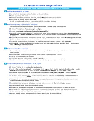 Tu propio Avance programático
                        Recuerda que puedes adaptar el Avance programático de acuerdo a tus necesidades.

1   Modificar el contenido de las celdas.

       1 Haz doble clic en la celda que contiene los datos que deseas modificar.
       2 Modifica el contenido de la celda.
       3 Al terminar de modificar el contenido de la celda, presiona Entrar para introducir los cambios.
       4 Para cancelar los cambios, presiona la tecla ESC.
         De esta manera adaptarás tu Avance programático, editando el texto que necesites.


2   Agregar encabezados y pies de página al imprimir.
         Podrás personalizar el encabezado o pie de página si así lo deseas, o editar el que ya está configurado.

       1 En el menú Ver, da clic en Encabezado y pie de página.

       2 Da clic en Personalizar encabezado o Personalizar pie de página.
       3 Aparecerán tres opciones para que elijas la posición en que deseas colocar el encabezado o pie de página: Sección izquierda,
         Sección central o Sección derecha. Te recomendamos que no modifiques el pie de página que viene predeterminado en la hoja
         de cálculo.
       4 Para especificar texto adicional en el encabezado o pie de página, escríbelo en alguna de las casillas: Sección izquierda, Sección
         central o Sección derecha.
       5 Para eliminar una sección en un encabezado o pie de página, selecciona la casilla y presiona la tecla Retroceso.

       6 Para comenzar a numerar las páginas con un número distinto al 1, especifica el número de la primera página y, a continuación,
         utiliza &[Página] en el encabezado o pie.


3   Mostrar u ocultar filas o columnas.

         Podrás ocultar columnas que no consideres necesarias en tu impresión. Recomendamos que no las borres sin antes hacer una
         copia del bloque.

       1 Selecciona las filas (parte izquierda) o columnas (parte superior) que desees mostrar u ocultar.
       2 Da un clic en el botón derecho de tu mouse.
       3 Selecciona la opción que desees realizar: mostrar u ocultar.
       4 Inmediatamente se ocultará la fila o columna que seleccionaste y no aparecerá en el documento impreso.


4   Insertar fecha y hora en un encabezado o pie de página.


       1 En el menú Ver, haz clic en Encabezado y pie de página.
       2 Haz clic en Personalizar encabezado o Personalizar pie de página, elige la Sección izquierda, Sección central o Sección
         derecha y en la fila de botones del cuadro de diálogo Encabezado o Pie de página haz clic en Fecha u Hora.

       3 Para eliminar una fecha u hora de un encabezado o pie de página, selecciona &[Fecha] u &[Hora] y presiona Suprimir.

       4 En la hoja de cálculo de cada bloque, la fecha tiene esta configuración: Semana del __________ al _____________ de
         ______________________ de 20____

       5 Para escribir la fecha sobre este formato, selecciona la celda y da doble clic con el mouse, aparecerá el cursor sobre la línea
         correspondiente a la semana y podrás editar el texto.

       6 Dando doble clic con tu mouse en la línea que se tiene en "del _________      al " Escribir la fecha que necesitas.

       7 Para escribir en las demás líneas, deberás repetir el proceso.
       8 Para que no se vea el espacio en las líneas, te recomendamos quitarlas o bien subrayar el texto que acabas de escribir.

       9 El documento está configurado para que cada semana se imprima en una hoja, si la semana es de dos hojas o más, podrás
         cambiar la configuración en la sección vista preeliminar.

      10 Recuerda, deberás imprimir semana por semana, y editar la fecha antes de imprimir cada una.
 