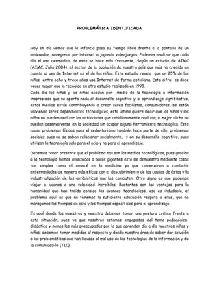 PROBLEMÁTICA IDENTIFICADA

Hoy en día vemos que la infancia pasa su tiempo libre frente a la pantalla de un
ordenador, navegando por internet o jugando videojuegos. Podemos analizar que cada
día el uso desmedido de este se hace más frecuente, Según un estudio de AIMC
(AIMC. Julio 2004), el sector de la población de nuestro país que más ha crecido en
cuanto al uso de Internet es el de los niños. Este estudio revela que un 25% de los
niños entre ocho y trece años usa Internet de forma cotidiana. Esta cifra es doce
veces mayor que la recogida en otro estudio realizado en 1998.
Cada día los niños y las niñas aceden por

medio de la tecnología a información

inapropiada que no aporta nada al desarrollo cognitivo y al aprendizaje significativo,
estos medios están contribuyendo a crear seres facilistas, consumidores, se están
volviendo seres dependientes tecnológicos, esto último quiere decir que los niños y las
niñas no pueden realizar las actividades que cotidianamente realizan, o mejor dicho no
pueden desenvolverse en la sociedad sin ocupar alguna herramienta tecnológica. Esto
causa problemas físicos pues el sedentarismo también hace parte de ello, problemas
sociales pues no se saben relacionar socialmente, y en su desarrollo cognitivo, pues
utilizan la tecnología solo para el ocio y no para el aprendizaje.
Debemos tener presente que el problema nos son los medios tecnológicos, pues gracias
a la tecnología hemos avanzados a pasos gigantes esto se demuestra mediante cosas
tan simples como el avancé en la medicina ya que comenzaron a combatir
enfermedades de manera más eficaz con el descubrimiento de las causas de éstas y la
industrialización de los antibióticos que los combaten. Otro signo es que podemos
viajar a lugares a una velocidad increíbles. Bastantes son las ventajas para la
humanidad que han traído consigo los avances tecnológicos, eso es indudable, el
problema aquí es que no tenemos la suficiente educación respeto a ellas, que no
manejamos los tiempos de ocio y los tiempos específicos para el aprendizaje.
Es aquí donde los maestros y maestra debemos tomar una postura critica frente a
esta situación, pues ya que nosotros estamos empapados del tema pedagógicodidáctico y somos los más preocupados por lo que aprenden día a día nuestros niños y
niñas; debemos tomar medidas al respecto y desde nuestra área de saber dar solución
a las problemáticas que han llevado al mal uso de las tecnologías de la información y de
la comunicación (TIC).

 