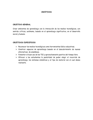 OBJETIVOS

OBJETIVO GENERAL
Crear ambientes de aprendizaje con la interacción de los medios tecnológicos, con
sentido críticos, autónomo, basado en el aprendizaje significativo, en el desarrollo
social y humano.

OBJETIVOS ESPECIFICOS
 Reconocer los medios tecnológicos como herramientas lúdico-educativas.
 Construir espacios de aprendizaje basado en el descubrimiento de nuevas
alternativas de enseñanza.
 Fomentar el buen uso de las TIC y aprovechamiento positivo del tiempo libre.
 Ofrecer a los estudiantes la posibilidad de poder elegir el recorrido de
aprendizaje, los sistemas simbólicos y el tipo de material con el cual desea
realizarlo.

 